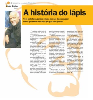 32 / São José do Rio Preto, 5 de agosto de 2012 DIÁRIO DA REGIÃO

Paulo Coelho
            Escritor




                                    A história do lápis
                                    Você pode fazer grandes coisas, mas não deve esquecer
                                    nunca que existe uma Mão que guia seus passos



                                                         O menino olhava a avó es-      mos de Deus, e Ele deve sem-        ma maneira, saiba que tudo
                                                     crevendo uma carta. À certa al-    pre conduzi-lo em direção à         que você fizer na vida irá dei-
                                                     tura, perguntou:                   Sua vontade”.                       xar traços, e procure ser cons-
                                                         - Você está escrevendo uma         “Segunda qualidade: de vez      ciente de cada ação”.
                                                     história que aconteceu conos-      em quando eu preciso parar o            Vai ou não vai chover?
                                                     co? E por acaso, é uma história    que estou escrevendo, e usar o          Depois de quatro anos de
                                                     sobre mim?                         apontador. Isso faz com que o       seca na pequenina aldeia do
                                                         A avó parou a carta, sorriu,   lápis sofra um pouco, mas no fi-    Nordeste, o pároco reuniu to-
                                                     e comentou com o neto:             nal, ele está mais afiado. Por-     dos para uma peregrinação
                                                         - Estou escrevendo sobre vo-   tanto, saiba suportar algumas       até a montanha; ali fariam
                                                     cê, é verdade. Entretanto, mais    dores, porque elas lhe farão ser    uma oração coletiva, pedin-
                                                     importante do que as palavras      uma pessoa melhor”.                 do a chuva de volta.
                                                     é o lápis que estou usando. Gos-       “Terceira qualidade: o lá-          No grupo, o padre notou
                                                     taria que você fosse como ele,     pis sempre permite que use-         um garoto, coberto por uma ca-
                                                                                                                            pa de chuva.
                                                     quando crescesse.                  mos uma borracha para apagar
                                                                                                                                “Você enlouqueceu?”, per-
                                                         O menino olhou para o lá-      aquilo que estava errado. En-
                                                                                                                            guntou. “Nesta região não cho-
                                                     pis, intrigado, e não viu nada     tenda que corrigir uma coisa
                                                                                                                            ve há cinco anos, e a subida vai
                                                     de especial.                       que fizemos não é necessaria-       lhe matar de calor!”
                                                         - Mas ele é igual a todos os   mente algo mau, mas algo im-            “Estou resfriado, padre. Se
                                                     lápis que vi em minha vida!        portante para nos manter no ca-     vamos pedir chuva a Deus, já
                                                         - Tudo depende do modo         minho da justiça”.                  imaginou a volta da monta-
                                                     como você olha as coisas. Há           “Quarta qualidade: o que        nha? Vai ser tal a enxurrada
                                                     cinco qualidades nele que, se      realmente importa no lápis não      que preciso estar preparado”.
                                                     você conseguir mantê-las, será     é a madeira ou sua forma exte-          Neste momento, ouviu-se
                                                     sempre uma pessoa em paz           rior, mas o grafite que está den-   um grande estrondo no céu e
                                                     com o mundo.                       tro. Portanto, sempre cuide da-     as primeiras gotas começaram
                                                         “Primeira qualidade: você      quilo que acontece dentro de        a cair. Bastou a fé de um meni-
                                                     pode fazer grandes coisas, mas     você”.                              no para realizar um milagre
                                                     não deve esquecer nunca que            “Finalmente, a quinta           que mesmo os mais preparados
                                                     existe uma Mão que guia seus       qualidade do lápis: ele sem-        não estavam realmente acredi-
                                                     passos. Esta mão nós chama-        pre deixa uma marca. Da mes-        tando. I
 