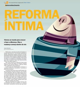 4 / São José do Rio Preto, 5 de agosto de 2012 DIÁRIO DA REGIÃO

    Autoconhecimento




REFORMA
ÍNTIMA
Viemos ao mundo para crescer
e fazer a diferença. Mas a
mudança começa dentro de nós

Gisele Bortoleto
gisele.bortoleto@diarioweb.com.br



    Dalai Lama, o mais alto sacerdote do budismo ti-
betano, disse certa vez: “Se você quer transformar o
mundo, experimente primeiro promover seu aper-
feiçoamento pessoal e realizar inovações no seu pró-
prio interior. Essas atitudes se refletirão em mudan-
ças positivas no seu ambiente familiar. Deste ponto
em diante, as mudanças se expandirão em propor-
ções cada vez maiores. Tudo o que fazemos produz
efeito, causa algum impacto.”
    Mas como é possível ser diferente do que somos
hoje no mundo atual diante de inúmeras situações
negativas que parecem delinear a cada dia a forma
como conduzimos nossa existência?
    A chave para essa transformação certamente é a
mudança profunda na consciência e na postura a
partir do seu interior.
    O primeiro passo para nossa transformação ínti-
ma é passarmos a nos auto-observar e nos reconhe-
cermos imperfeitos. Mas essa viagem interior que le-
va ao autoconhecimento requer muito diálogo inter-
no, seja para identificar nossas crenças, as máscaras
que foram criadas para nos proteger, compreensão
da sombra, para depois sim, conseguirmos encon-
trar o verdadeiro eu, aquilo que somos em essência,
e que sempre é muito melhor daquela pessoa que
nos fizeram acreditar que éramos.
    Mas para atingirmos este estágio é preciso com-
prometimento em querer realmente se conhecer,
sem medos, resistências, boicotes, para que possa-
 