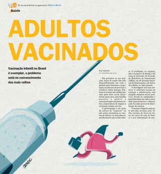 8 / São José do Rio Preto, 5 de agosto de 2012 DIÁRIO DA REGIÃO

  Saúde




ADULTOS
VACINADOS
Vacinação infantil no Brasil
                                                                         Elen Valereto                     ta. O problema, no entanto,
é exemplar, o problema                                                   elen.valereto@diarioweb.com.br
                                                                                                           não é exclusivo do Brasil, e foi
                                                                                                           tema de discussão da Socieda-
está no convencimento                                                        Em gotinhas ou em inje-       de Brasileira de Imunização
                                                                         ções, doses de saúde têm sido     (SBIm), na 14ª Jornada Nacio-
dos mais velhos                                                          disponibilizadas em todo o        nal de Imunizações, em Salva-
                                                                         mundo para imunizar a popu-       dor, Bahia, no mês passado.
                                                                         lação, na procura de prevenir e       A abordagem tem seus mo-
                                                                         erradicar várias doenças. Em-     tivos. A cobertura vacinal em
                                                                         bora os estudos não tenham pa-    crianças e adolescentes tem
                                                                         rado para obter novas desco-      atingido números muito posi-
                                                                         bertas nessa área, uma batalha    tivos devido às campanhas e
                                                                         paralela é manter a               parcerias feitas em toda a socie-
                                                                         conscientização nas pessoas so-   dade para promover e oferecer
                                                                         bre a importância de manter a     cada vez mais pontos de distri-
                                                                         vacinação sempre em dia.          buição de vacinas.
                                                                             A preocupação é em razão          O assunto chega às casas pe-
                                                                         da cultura de “esquecer” ou       la televisão, revistas, pelo rá-
                                                                         não achar necessárias as vaci-    dio, jornais, de boca em bo-
                                                                         nas de reforço ou indicadas es-   ca, no carro de som do bair-
                                                                         pecificamente para a fase adul-   ro e por informação de pro-
 