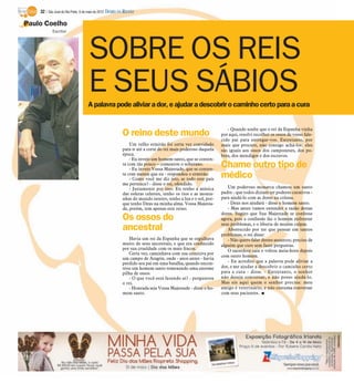 32 / São José do Rio Preto, 6 de maio de 2012 DIÁRIO DA REGIÃO

Paulo Coelho
            Escritor




                                    SOBRE OS REIS
                                    E SEUS SÁBIOS
                                   A palavra pode aliviar a dor, e ajudar a descobrir o caminho certo para a cura


                                                                                                                - Quando soube que o rei da Espanha vinha
                                                          O reino deste mundo                                por aqui, resolvi recolher os ossos de vosso fale-
                                                                                                             cido pai para entregar-vos. Entretanto, por
                                                              Um velho ermitão foi certa vez convidado       mais que procure, não consigo achá-los: eles
                                                          para ir até a corte do rei mais poderoso daquela   são iguais aos ossos dos camponeses, dos po-
                                                          época.                                             bres, dos mendigos e dos escravos.
                                                              - Eu invejo um homem santo, que se conten-
                                                          ta com tão pouco – comentou o soberano.
                                                              - Eu invejo Vossa Majestade, que se conten-
                                                                                                             Chame outro tipo de
                                                          ta com menos que eu - respondeu o ermitão.
                                                              - Como você me diz isto, se todo este país
                                                                                                             médico
                                                          me pertence? - disse o rei, ofendido.
                                                              - Justamente por isso. Eu tenho a música          Um poderoso monarca chamou um santo
                                                          das esferas celestes, tenho os rios e as monta-    padre - que todos diziam ter poderes curativos -
                                                          nhas do mundo inteiro, tenho a lua e o sol, por-   para ajudá-lo com as dores na coluna.
                                                          que tenho Deus na minha alma. Vossa Majesta-          - Deus nos ajudará - disse o homem santo.
                                                          de, porém, tem apenas este reino.                     - Mas antes vamos entender a razão destas
                                                                                                             dores. Sugiro que Sua Majestade se confesse
                                                          Os ossos do                                        agora, pois a confissão faz o homem enfrentar
                                                                                                             seus problemas, e o liberta de muitas culpas.
                                                          ancestral                                             Aborrecido por ter que pensar em tantos
                                                                                                             problemas, o rei disse:
                                                             Havia um rei da Espanha que se orgulhava           - Não quero falar destes assuntos; preciso de
                                                          muito de seus ancestrais, e que era conhecido      alguém que cure sem fazer perguntas.
                                                          por sua crueldade com os mais fracos.                 O sacerdote saiu e voltou meia-hora depois
                                                             Certa vez, caminhava com sua comitiva por
                                                                                                             com outro homem.
                                                          um campo de Aragón, onde - anos antes - havia
                                                          perdido seu pai em uma batalha, quando encon-         - Eu acredito que a palavra pode aliviar a
                                                          trou um homem santo remexendo uma enorme           dor, e me ajudar a descobrir o caminho certo
                                                          pilha de ossos.                                    para a cura - disse. - Entretanto, o senhor
                                                             - O que você está fazendo aí? - perguntou       não deseja conversar, e não posso ajudá-lo.
                                                          o rei.                                             Mas eis aqui quem o senhor precisa: meu
                                                             - Honrada seja Vossa Majestade - disse o ho-    amigo é veterinário, e não costuma conversar
                                                          mem santo.                                         com seus pacientes. I
 