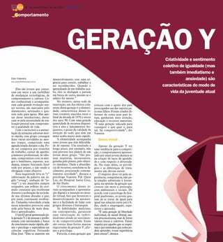 8 / São José do Rio Preto, 6 de maio de 2012 DIÁRIO DA REGIÃO

    Comportamento




                                                             GERAÇÃO Y                                                  Criatividade e sentimento
                                                                                                                       coletivo de igualdade (mas
                                                                                                                          também imediatismo e
Elen Valereto
elen.valereto@diarioweb.com.br
                                             desenvolvimento com uma ur-                                                           ansiedade) são
                                             gência para crescer, trabalhar e
                                             ser reconhecidos. Quando o                                                características do modo de
    Eles são jovens que cresce-              aprendizado de um trabalho aca-
ram em meio a um turbilhão                   ba, eles se desligam e partem                                                 vida da juventude atual
de mudanças tecnológicas, de                 em busca de outro, mesmo se o
comportamento e cultura. Co-                 salário for menor.”
mo conheceram e acompanha-                       No entanto, nessa sede de
ram cada grande evolução nes-                renovação, um dos efeitos cola-     cresceu com o apoio dos pais
ses setores, são marcados pelo               terais dessa geração é a efemeri-   preocupados em dar suporte pa-
dinamismo, antenados e que-                  dade, característica desses jo-     ra seus filhos. Foram criados di-
rem tudo para agora. Mas ape-                vens versáteis nascidos entre o     ferente de como seus pais fo-
sar desse imediatismo, desta-                final da década de 1970 e início    ram, ganharam mais atenção,
cam-se pela necessidade de rea-              dos anos 90. Com uma grande         educação e recursos materiais.
lização pessoal sem comprome-                quantidade de recursos disponí-     “É uma geração educada para
ter a qualidade de vida.                     veis a eles e lançamentos fre-      conseguir o que quer e, para
    Com o raciocínio e a assimi-             quentes, o prazo da validade da     tal, há competitividade”, diz
lação de situações adversas mui-             atenção de tudo que têm em          Vanessa.
to rápida, esse grupo consegue               mãos acaba muito mais rápido.
fazer várias atividades ao mes-                  A efemeridade acompanha            Senso moral
mo tempo, cumprindo uma                      esses jovens que têm dificulda-
agenda lotada durante o dia. Po-             de de esperar. Um resultado a           Apesar da geração Y ter
de ser composta por reuniões                 longo prazo, por exemplo, não       uma tendência para a competi-
de trabalho, cursos de aperfei-              está previsto nos planos de um      ção, o comportamento apresen-
çoamento profissional, de idio-              jovem desse grupo. “São pes-        tado por esses jovens destaca-se
mas, compromisso com os ami-                 soas inquietas, inconstantes,       na criação de laços de igualda-
gos e familiares, esportes, aca-             guiadas pelo prazer, pelo objeti-   de e com respeito à diversida-
demia, sempre buscando fazer                 vo imediato. Dada a abundân-        de. Na visão deles, os privilé-
tudo por prazer, e não tendo a               cia de recursos, entediam-se fa-    gios e as diferenças de trata-
obrigação como objetivo.                     cilmente, procurando constan-       mento não devem existir.
    Essa inquietude leva os “y”              temente novidade”, destaca a            O respeito deve vir pela ex-
(abreviação da palavra em in-                psicóloga Vanessa Pik Quen          periência, competência, não pe-
glês “young”, tradução de “jo-               Lee, do Hospital Santa Cruz,        la simples submissão à hierar-
vem”) a ser mantidos sempre                  de São Paulo.                       quia, na opinião da geração que
ocupados, um reflexo do estí-                    O crescimento desses jo-        cresceu em meio a preocupa-
mulo constante que receberam                 vens acompanhou a apresenta-        ções ambientais e sociais. De
durante a aceleração da socieda-             ção digital e a inserção no mun-    acordo com a psicóloga do hos-
de nas últimas décadas e que,                do virtual, fato que favoreceu o    pital paulistano, os jovens gos-
por sinal, continuam receben-                desenvolvimento da autoesti-        tam de se tratar de igual para
do. Tamanha velocidade criada                ma e a facilidade de lidar com      igual nas relações entre pai e fi-
nessa atmosfera provocou uma                 grupos diversos e hierarquia.       lho, chefe e empregado, expe-
sede pela busca de mais desa-                    As habilidades multiuso,        riente e aprendiz.
fios e aprendizados.                         em contrapartida, garantem              “É uma geração de liberdade
    O perfil geral apresentado pe-           uma valorização do indivi-          individual, de moral liberal, me-
la geração Y é de pessoas e profis-          dualismo aliado ao sentimen-        nos preconceituosa, mas de fortes
sionais com necessidade e busca              to de competitividade. Essas        valores éticos e coletivos. Existe
de crescimento muito rápido, afir-           são outras duas fortes marcas       respeito por aqueles que os respei-
ma o psicólogo e especialista em             registradas da geração Y, afir-     tam e que entendem que todos po-
ciências cognitivas Fernando                 ma a psicóloga.                     dem aprender, trocar experiência
Elias José. “Eles se mantêm em                   Para ela, é uma geração que     para crescer”, destaca.
 