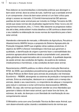 12      Bem-estar e Produção Animal



     Para elaborar as recomendações e orientações práticas que abrangem o
     bem-estar animal, deve-se antes de tudo, reafirmar que a sanidade animal
     é um componente- chave do bem-estar animal e é um fator crítico para
     atingir o acesso ao mercado. O Comitê Internacional da OIE aprovou
     padrões de bem-estar animal para ser incluído no Código Terrestre da OIE,
     sendo que essas normas são atualizadas regularmente (http://www.oie.int/
     eng/normes/mcode/en_titre_1.7.htm). Não obstante os progressos realiza-
     dos até a data, ainda existem muitos desafios e a OIE continua a desenvolver
     o seu trabalho na elaboração de novas normas de importância para o bem-
     estar animal.

     Atendendo a demanda de mercado, o Ministério da Agricultura, Pecuária e
     Abastecimento (MAPA) lançou a proposta do Sistema Agropecuário de
     Produção Integrada (SAPI) que engloba várias cadeias produtivas. O
     objetivo do SAPI é oferecer metodologia e técnicas que garantam a
     qualidade, a identificação de origem e permita fazer a rastreabilidade dos
     produtos agropecuários brasileiros desde a propriedade rural, passando
     pelas gôndolas de supermercados até o consumidor. A qualidade depende
     da saúde animal, das condições de higidez, da ausência de resíduos
     (medicamentos e hormônios), e das condições de bem-estar animal.

     Recentemente o MAPA publicou no diário oficial a Instrução Normativa
     Nº56 de 2008, que estabelece procedimentos gerais de Recomendações
     de Boas Práticas de Bem-Estar para animais de produção e de Interesse
     Econômico – REBEM, abrangendo os sistemas de produção e transporte de
     animais. Entre as orientações, destacam-se o cuidado com o manejo dos
     animais, desde o seu nascimento, e a importância de adequar o transporte
     para reduzir o estresse e evitar sofrimentos desnecessários (BRASIL,
     2008). Ou seja, são normas que buscam atender as cinco liberdades que
     garantam o básico do bem-estar animal, que é estar livre de fome, de
     estresse, de sede, de doenças e com liberdade de manifestação do seu
     comportamento natural.

     O Ministério conta com uma Comissão Técnica de Bem-estar Animal, que
     vem desenvolvendo ações visando o estabelecimento de normas que
 