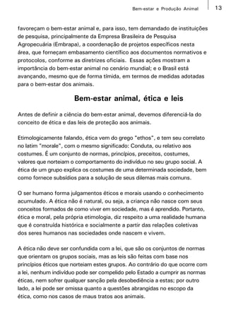 Bem-estar e Produção Animal      13


favoreçam o bem-estar animal e, para isso, tem demandado de instituições
de pesquisa, principalmente da Empresa Brasileira de Pesquisa
Agropecuária (Embrapa), a coordenação de projetos específicos nesta
área, que forneçam embasamento científico aos documentos normativos e
protocolos, conforme as diretrizes oficiais. Essas ações mostram a
importância do bem-estar animal no cenário mundial; e o Brasil está
avançando, mesmo que de forma tímida, em termos de medidas adotadas
para o bem-estar dos animais.

                      Bem-estar animal, ética e leis
Antes de definir a ciência do bem-estar animal, devemos diferenciá-la do
conceito de ética e das leis de proteção aos animais.

Etimologicamente falando, ética vem do grego "ethos", e tem seu correlato
no latim "morale", com o mesmo significado: Conduta, ou relativo aos
costumes. É um conjunto de normas, princípios, preceitos, costumes,
valores que norteiam o comportamento do indivíduo no seu grupo social. A
ética de um grupo explica os costumes de uma determinada sociedade, bem
como fornece subsídios para a solução de seus dilemas mais comuns.

O ser humano forma julgamentos éticos e morais usando o conhecimento
acumulado. A ética não é natural, ou seja, a criança não nasce com seus
conceitos formados de como viver em sociedade, mas é aprendido. Portanto,
ética e moral, pela própria etimologia, diz respeito a uma realidade humana
que é construída histórica e socialmente a partir das relações coletivas
dos seres humanos nas sociedades onde nascem e vivem.

A ética não deve ser confundida com a lei, que são os conjuntos de normas
que orientam os grupos sociais, mas as leis são feitas com base nos
princípios éticos que norteiam estes grupos. Ao contrário do que ocorre com
a lei, nenhum indivíduo pode ser compelido pelo Estado a cumprir as normas
éticas, nem sofrer qualquer sanção pela desobediência a estas; por outro
lado, a lei pode ser omissa quanto a questões abrangidas no escopo da
ética, como nos casos de maus tratos aos animais.
 