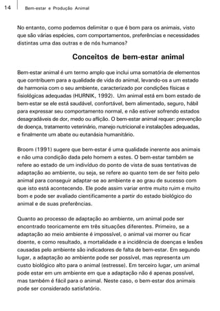 14      Bem-estar e Produção Animal



     No entanto, como podemos delimitar o que é bom para os animais, visto
     que são várias espécies, com comportamentos, preferências e necessidades
     distintas uma das outras e de nós humanos?

                            Conceitos de bem-estar animal
     Bem-estar animal é um termo amplo que inclui uma somatória de elementos
     que contribuem para a qualidade de vida do animal, levando-os a um estado
     de harmonia com o seu ambiente, caracterizado por condições físicas e
     fisiológicas adequadas (HURNIK, 1992). Um animal está em bom estado de
     bem-estar se ele está saudável, confortável, bem alimentado, seguro, hábil
     para expressar seu comportamento normal, e não estiver sofrendo estados
     desagradáveis de dor, medo ou aflição. O bem-estar animal requer: prevenção
     de doença, tratamento veterinário, manejo nutricional e instalações adequadas,
     e finalmente um abate ou eutanásia humanitário.

     Broom (1991) sugere que bem-estar é uma qualidade inerente aos animais
     e não uma condição dada pelo homem a estes. O bem-estar também se
     refere ao estado de um indivíduo do ponto de vista de suas tentativas de
     adaptação ao ambiente, ou seja, se refere ao quanto tem de ser feito pelo
     animal para conseguir adaptar-se ao ambiente e ao grau de sucesso com
     que isto está acontecendo. Ele pode assim variar entre muito ruim e muito
     bom e pode ser avaliado cientificamente a partir do estado biológico do
     animal e de suas preferências.

     Quanto ao processo de adaptação ao ambiente, um animal pode ser
     encontrado teoricamente em três situações diferentes. Primeiro, se a
     adaptação ao meio ambiente é impossível, o animal vai morrer ou ficar
     doente, e como resultado, a mortalidade e a incidência de doenças e lesões
     causadas pelo ambiente são indicadores de falta de bem-estar. Em segundo
     lugar, a adaptação ao ambiente pode ser possível, mas representa um
     custo biológico alto para o animal (estresse). Em terceiro lugar, um animal
     pode estar em um ambiente em que a adaptação não é apenas possível,
     mas também é fácil para o animal. Neste caso, o bem-estar dos animais
     pode ser considerado satisfatório.
 