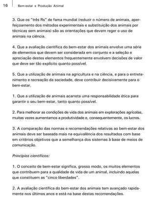 16      Bem-estar e Produção Animal



     3. Que os "três Rs" de fama mundial (reduzir o número de animais, aper-
     feiçoamento dos métodos experimentais e substituição dos animais por
     técnicas sem animais) são as orientações que devem reger o uso de
     animais na ciência.

     4. Que a avaliação científica do bem-estar dos animais envolve uma série
     de elementos que devem ser considerada em conjunto e a seleção e
     apreciação destes elementos frequentemente envolvem decisões de valor
     que deve ser tão explícito quanto possível.

     5. Que a utilização de animais na agricultura e na ciência, e para o entrete-
     nimento e recreação da sociedade, deve contribuir decisivamente para o
     bem-estar.

     1. Que a utilização de animais acarreta uma responsabilidade ética para
     garantir o seu bem-estar, tanto quanto possível.

     2. Para melhorar as condições de vida dos animais em explorações agrícolas,
     muitas vezes aumentamos a produtividade e, consequentemente, os lucros.

     3. A comparação das normas e recomendações relativas ao bem-estar dos
     animais deve ser baseada mais na equivalência dos resultados com base
     em critérios objetivos que a semelhança dos sistemas à base de meios de
     comunicação.

     Princípios científicos:

     1. O conceito de bem-estar significa, grosso modo, os muitos elementos
     que contribuem para a qualidade de vida de um animal, incluindo aquelas
     que constituem as "cinco liberdades".

     2. A avaliação científica do bem-estar dos animais tem avançado rapida-
     mente nos últimos anos e está na base destas recomendações.
 