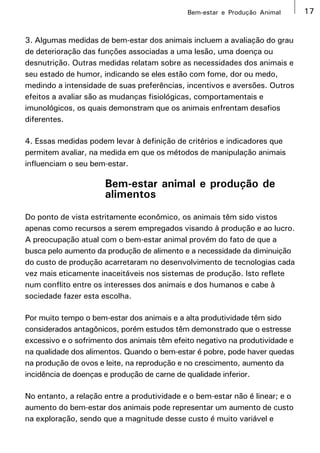 Bem-estar e Produção Animal      17


3. Algumas medidas de bem-estar dos animais incluem a avaliação do grau
de deterioração das funções associadas a uma lesão, uma doença ou
desnutrição. Outras medidas relatam sobre as necessidades dos animais e
seu estado de humor, indicando se eles estão com fome, dor ou medo,
medindo a intensidade de suas preferências, incentivos e aversões. Outros
efeitos a avaliar são as mudanças fisiológicas, comportamentais e
imunológicos, os quais demonstram que os animais enfrentam desafios
diferentes.

4. Essas medidas podem levar à definição de critérios e indicadores que
permitem avaliar, na medida em que os métodos de manipulação animais
influenciam o seu bem-estar.

                      Bem-estar animal e produção de
                      alimentos
Do ponto de vista estritamente econômico, os animais têm sido vistos
apenas como recursos a serem empregados visando à produção e ao lucro.
A preocupação atual com o bem-estar animal provém do fato de que a
busca pelo aumento da produção de alimento e a necessidade da diminuição
do custo de produção acarretaram no desenvolvimento de tecnologias cada
vez mais eticamente inaceitáveis nos sistemas de produção. Isto reflete
num conflito entre os interesses dos animais e dos humanos e cabe à
sociedade fazer esta escolha.

Por muito tempo o bem-estar dos animais e a alta produtividade têm sido
considerados antagônicos, porém estudos têm demonstrado que o estresse
excessivo e o sofrimento dos animais têm efeito negativo na produtividade e
na qualidade dos alimentos. Quando o bem-estar é pobre, pode haver quedas
na produção de ovos e leite, na reprodução e no crescimento, aumento da
incidência de doenças e produção de carne de qualidade inferior.

No entanto, a relação entre a produtividade e o bem-estar não é linear; e o
aumento do bem-estar dos animais pode representar um aumento de custo
na exploração, sendo que a magnitude desse custo é muito variável e
 