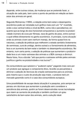 18      Bem-estar e Produção Animal



     depende, entre outras coisas, da mudança que se pretende fazer, a
     situação de cada país, bem como o ponto de partida em relação ao bem-
     estar dos animais em geral.

     Segundo McInerney (1994), a relação entre bem-estar e desempenho
     econômico pode ser retratada num gráfico mais com um "U" invertido,
     onde o eixo vertical indica o nível de BEA, como nós o percebemos; en-
     quanto que ao longo do eixo horizontal computamos o aumento na produti-
     vidade (número de ovos por fêmeas, taxa de ganho de peso, entre outros)
     o qual reflete diretamente no ganho econômico. A princípio, numa situação
     onde os animais vivem sem nenhum manejo, de forma quase livre na
     natureza, a adoção de práticas que melhorem o estado sanitário (tratamento
     de verminose, cura de umbigo, dentre outras) e o fornecimento de alimentos,
     leva a um aumento de bem-estar e também no desempenho econômico. No
     entanto, num certo ponto, a adoção de práticas que aumentem a produtivi-
     dade leva a um maior estresse dos animais e o BEA começa a diminuir.
     Nesta faixa, fica a dúvida "até que ponto o estresse sofrido pelos animais
     justifica o ganho na produtividade e nos lucros?".

     Os consumidores que optarem e "puderem optar" pagando mais caro por
     um produto que agregue o componente ético, levarão os pecuaristas a
     eliminar a adoção de técnicas de criação estressantes para os animais,
     pois mesmo que o custo de produção seja maior, o produto terá um
     mercado garantido como é o caso dos consumidores europeus.

     Uma possibilidade de escape desta situação é a pesquisa, pois sempre se
     pensou em técnicas que aumentem a produção sem considerar a
     senciência dos animais, porém se forem desenvolvidas novas tecnologias
     que visem ao aumento de produção e também confiram um grau
     satisfatório de bem-estar dos animais, será a solução ideal.
 