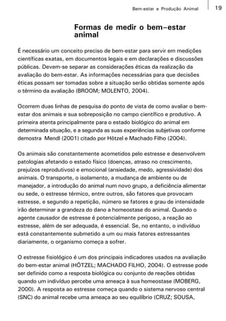 Bem-estar e Produção Animal      19


                      Formas de medir o bem–estar
                      animal
É necessário um conceito preciso de bem-estar para servir em medições
científicas exatas, em documentos legais e em declarações e discussões
públicas. Devem-se separar as considerações éticas da realização da
avaliação do bem-estar. As informações necessárias para que decisões
éticas possam ser tomadas sobre a situação serão obtidas somente após
o término da avaliação (BROOM; MOLENTO, 2004).

Ocorrem duas linhas de pesquisa do ponto de vista de como avaliar o bem-
estar dos animais e sua sobreposição no campo científico e produtivo. A
primeira atenta principalmente para o estado biológico do animal em
determinada situação, e a segunda as suas experiências subjetivas conforme
demostra Mendl (2001) citado por Hötzel e Machado Filho (2004).

Os animais são constantemente acometidos pelo estresse e desenvolvem
patologias afetando o estado físico (doenças, atraso no crescimento,
prejuízos reprodutivos) e emocional (ansiedade, medo, agressividade) dos
animais. O transporte, o isolamento, a mudança de ambiente ou de
manejador, a introdução do animal num novo grupo, a deficiência alimentar
ou sede, o estresse térmico, entre outros, são fatores que provocam
estresse, e segundo a repetição, número se fatores e grau de intensidade
irão determinar a grandeza do dano a homeostase do animal. Quando o
agente causador de estresse é potencialmente perigoso, a reação ao
estresse, além de ser adequada, é essencial. Se, no entanto, o indivíduo
está constantemente submetido a um ou mais fatores estressantes
diariamente, o organismo começa a sofrer.

O estresse fisiológico é um dos principais indicadores usados na avaliação
do bem-estar animal (HÖTZEL; MACHADO FILHO, 2004). O estresse pode
ser definido como a resposta biológica ou conjunto de reações obtidas
quando um indivíduo percebe uma ameaça à sua homeostase (MOBERG,
2000). A resposta ao estresse começa quando o sistema nervoso central
(SNC) do animal recebe uma ameaça ao seu equilíbrio (CRUZ; SOUSA,
 