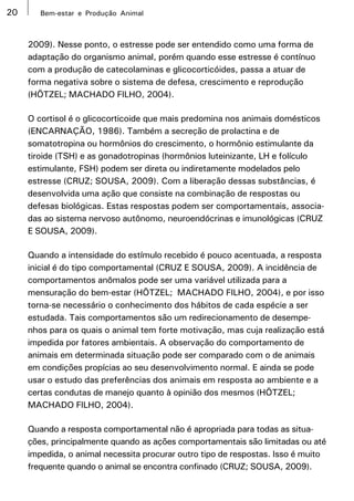 20      Bem-estar e Produção Animal



     2009). Nesse ponto, o estresse pode ser entendido como uma forma de
     adaptação do organismo animal, porém quando esse estresse é contínuo
     com a produção de catecolaminas e glicocorticóides, passa a atuar de
     forma negativa sobre o sistema de defesa, crescimento e reprodução
     (HÖTZEL; MACHADO FILHO, 2004).

     O cortisol é o glicocorticoide que mais predomina nos animais domésticos
     (ENCARNAÇÃO, 1986). Também a secreção de prolactina e de
     somatotropina ou hormônios do crescimento, o hormônio estimulante da
     tiroide (TSH) e as gonadotropinas (hormônios luteinizante, LH e folículo
     estimulante, FSH) podem ser direta ou indiretamente modelados pelo
     estresse (CRUZ; SOUSA, 2009). Com a liberação dessas substâncias, é
     desenvolvida uma ação que consiste na combinação de respostas ou
     defesas biológicas. Estas respostas podem ser comportamentais, associa-
     das ao sistema nervoso autônomo, neuroendócrinas e imunológicas (CRUZ
     E SOUSA, 2009).

     Quando a intensidade do estímulo recebido é pouco acentuada, a resposta
     inicial é do tipo comportamental (CRUZ E SOUSA, 2009). A incidência de
     comportamentos anômalos pode ser uma variável utilizada para a
     mensuração do bem-estar (HÖTZEL; MACHADO FILHO, 2004), e por isso
     torna-se necessário o conhecimento dos hábitos de cada espécie a ser
     estudada. Tais comportamentos são um redirecionamento de desempe-
     nhos para os quais o animal tem forte motivação, mas cuja realização está
     impedida por fatores ambientais. A observação do comportamento de
     animais em determinada situação pode ser comparado com o de animais
     em condições propícias ao seu desenvolvimento normal. E ainda se pode
     usar o estudo das preferências dos animais em resposta ao ambiente e a
     certas condutas de manejo quanto à opinião dos mesmos (HÖTZEL;
     MACHADO FILHO, 2004).

     Quando a resposta comportamental não é apropriada para todas as situa-
     ções, principalmente quando as ações comportamentais são limitadas ou até
     impedida, o animal necessita procurar outro tipo de respostas. Isso é muito
     frequente quando o animal se encontra confinado (CRUZ; SOUSA, 2009).
 