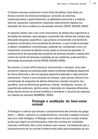Bem-estar e Produção Animal       21


O sistema nervoso autônomo é outra linha de defesa. Este afeta um
diverso número de sistemas biológicos, incluindo os sistemas
cardiovasculares e gastrintestinais, as glândulas exócrinas e a medula
adrenal, passando a apresentar respostas relativamente rápidas (ex.
alteração do ritmo cardíaco ou da pressão arterial) (CRUZ; SOUSA 2009).

A resposta celular vem a ser outro mecanismo de defesa dos organismos a
situações de estresse, que assegura a proteção das células dos tecidos das
alterações de genes específicos, cujo produto compreende uma família de
proteínas conhecidas como proteínas de estresse, e cuja função é proteger
a célula e restabelecer a homeostase, podendo ser considerado como um
mecanismo universal de defesa contra todas as formas de agressão. O
conhecimento da expressão das proteínas de estresse durante o desenvolvi-
mento do animal nas diversas condições do seu ambiente, pode permitir a
otimização da produção animal (CRUZ; SOUSA 2009).

No entanto, é muito difícil mensurar clinicamente o estresse, pois cada
animal em resposta ao estresse pode utilizar as defesas biológicas disponível
de forma diferente e não há resposta específica aplicada a cada estímulo
estressante. Frente a uma situação de ameaça, cada animal utilizará uma
combinação de respostas de defesa diferentes visando recuperar seu
equilíbrio, pois as diferenças genéticas, etárias, fisiológicas, sociais, as
experiências anteriores, dentre outras, implicarão em respostas diferentes.
Esses fatores levam ao animal modificar e reordenar a natureza da resposta
em relação ao estresse (MOBERG, 2000).

                      Etologia e avaliação do bem-estar
                      animal
A Etologia é a ciência que estuda o comportamento dos animais (do grego
ethos = hábito, costume ou comportamento), incluindo a espécie humana
sob uma visão biológica. A Etologia como ciência tem por função analisar
as leis que regem as manifestações vitais dos animais em condições
naturais e artificiais, bem como analisar suas causas. Considerando que o
comportamento de um animal é determinado pelas particularidades do seu
 