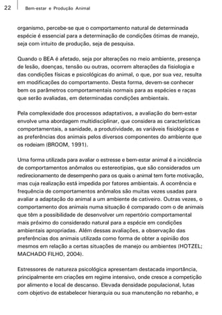 22      Bem-estar e Produção Animal



     organismo, percebe-se que o comportamento natural de determinada
     espécie é essencial para a determinação de condições ótimas de manejo,
     seja com intuito de produção, seja de pesquisa.

     Quando o BEA é afetado, seja por alterações no meio ambiente, presença
     de lesão, doenças, tensão ou outras, ocorrem alterações da fisiologia e
     das condições físicas e psicológicas do animal, o que, por sua vez, resulta
     em modificações do comportamento. Desta forma, devem-se conhecer
     bem os parâmetros comportamentais normais para as espécies e raças
     que serão avaliadas, em determinadas condições ambientais.

     Pela complexidade dos processos adaptativos, a avaliação do bem-estar
     envolve uma abordagem multidisciplinar, que considera as características
     comportamentais, a sanidade, a produtividade, as variáveis fisiológicas e
     as preferências dos animais pelos diversos componentes do ambiente que
     os rodeiam (BROOM, 1991).

     Uma forma utilizada para avaliar o estresse e bem-estar animal é a incidência
     de comportamentos anômalos ou estereotipias, que são considerados um
     redirecionamento de desempenho para os quais o animal tem forte motivação,
     mas cuja realização está impedida por fatores ambientais. A ocorrência e
     frequência de comportamentos anômalos são muitas vezes usadas para
     avaliar a adaptação do animal a um ambiente de cativeiro. Outras vezes, o
     comportamento dos animais numa situação é comparado com o de animais
     que têm a possibilidade de desenvolver um repertório comportamental
     mais próximo do considerado natural para a espécie em condições
     ambientais apropriadas. Além dessas avaliações, a observação das
     preferências dos animais utilizada como forma de obter a opinião dos
     mesmos em relação a certas situações de manejo ou ambientes (HOTZEL;
     MACHADO FILHO, 2004).

     Estressores de natureza psicológica apresentam destacada importância,
     principalmente em criações em regime intensivo, onde cresce a competição
     por alimento e local de descanso. Elevada densidade populacional, lutas
     com objetivo de estabelecer hierarquia ou sua manutenção no rebanho, e
 