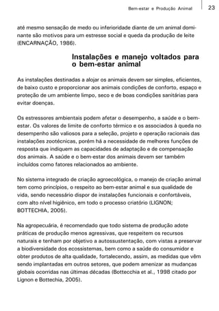 Bem-estar e Produção Animal       23


até mesmo sensação de medo ou inferioridade diante de um animal domi-
nante são motivos para um estresse social e queda da produção de leite
(ENCARNAÇÃO, 1986).

                      Instalações e manejo voltados para
                      o bem-estar animal
As instalações destinadas a alojar os animais devem ser simples, eficientes,
de baixo custo e proporcionar aos animais condições de conforto, espaço e
proteção de um ambiente limpo, seco e de boas condições sanitárias para
evitar doenças.

Os estressores ambientais podem afetar o desempenho, a saúde e o bem-
estar. Os valores de limite de conforto térmico e os associados à queda no
desempenho são valiosos para a seleção, projeto e operação racionais das
instalações zootécnicas, porém há a necessidade de melhores funções de
resposta que indiquem as capacidades de adaptação e de compensação
dos animais. A saúde e o bem-estar dos animais devem ser também
incluídos como fatores relacionados ao ambiente.

No sistema integrado de criação agroecológica, o manejo de criação animal
tem como princípios, o respeito ao bem-estar animal e sua qualidade de
vida, sendo necessário dispor de instalações funcionais e confortáveis,
com alto nível higiênico, em todo o processo criatório (LIGNON;
BOTTECHIA, 2005).

Na agropecuária, é recomendado que todo sistema de produção adote
práticas de produção menos agressivas, que respeitem os recursos
naturais e tenham por objetivo a autossustentação, com vistas a preservar
a biodiversidade dos ecossistemas, bem como a saúde do consumidor e
obter produtos de alta qualidade, fortalecendo, assim, as medidas que vêm
sendo implantadas em outros setores, que podem amenizar as mudanças
globais ocorridas nas últimas décadas (Bottecchia et al., 1998 citado por
Lignon e Bottechia, 2005).
 