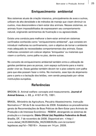 Bem-estar e Produção Animal       25


                      Enriquecimento ambiental
Nos sistemas atuais de criação intensiva, principalmente de aves e suínos,
utilizam de alta densidade e de métodos de manejo que visam diminuir os
custos, mas desconsidera o bem-estar dos animais. Nesses sistemas, os
animais ficam impossibilitados de expressarem seu comportamento
natural, originando sentimentos de frustração e ou agressividade.

Existe uma conduta para melhorar o bem-estar animal em sistemas
confinados conhecido como "enriquecimento ambiental", que consiste em
introduzir melhorias no confinamento, com o objetivo de tornar o ambiente
mais adequado às necessidades comportamentais dos animais. Essas
melhorias consistem em colocar objetos 'brinquedos' ou materiais que
visem o conforto, como palha no piso, dentre outras.

No conceito de enriquecimento ambiental também entra a utilização de
gaiolas parideiras para as porcas, com espaço suficiente para a matriz
poder virar-se. Essas gaiolas também devem ter o piso coberto com palha
para que elas possam fazer o ninho. No momento, esse tipo de alojamento
para o parto e a lactação dos leitões, vem sendo pesquisado por várias
instituições européias.

                      Referências
BROOM, D. Animal welfare: concepts and measurements. Journal of
Animal Science, v. 69, p. 4167-4175, 1991.

BRASIL. Ministério da Agricultura, Pecuária Abastecimento. Instrução
Normativa n° 56 de 6 de novembro de 2008. Estabelece os procedimentos
gerais de Recomendações de Boas Práticas de Bem-Estar para Animais de
Produção e de Interesse Econômico - REBEM, abrangendo os sistemas de
produção e o transporte. Diário Oficial [da] República Federativa do Brasil,
Brasília, DF, 7 de novembro de 2008. Disponível em: <http://
www.datad_Hlt253663526e_Hlt253663526z.com.br/content/
legislacao.asp?id=76018>. Acesso em 14 jun. 2009.
 