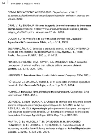 26      Bem-estar e Produção Animal



     COMMUNITY ACTION PLAN 2006-2010. Disponível em: <http://
     ec.europa.eu/food/animal/welfare/actionplan/actionplan_en.htm>. Acesso em
     26 abr. 2009.

     CRUZ, V. F.; SOUZA, P. Sistema integrado de monitoramento do bem-estar
     animal. Disponível em: <http://www.cnpsa.embrapa.br/sgc/sgc_artigos/
     artigos_x1s85e7z.pdf>. Acesso em 26 abr. 2009.

     DUCAN, I. J. H. Welfare is to do with what animals feel. Journal of
     Agricultural & Environmental Ethits, v.6, p.8-14, 1993.

     ENCARNAÇÃO, R. O. Estresse e produção animal. In: CICLO INTERNACI-
     ONAL DE PALESTRAS EM BIOCLIMATOLOGIA ANIMAL, 1., 1986,
     Anais... Botucatu: FUNEP, 1986. p. 111-127.

     FRASER, D.; WEARY, D.M.; PAYOR, E.A. ;MILLIGAN, B.N. A scientific
     conception of animal welfare that reflects ethical concern. Animal
     Welfare, v.6, p.187-205, 1997.

     HARRISON, R. Animal machines. London: Methuen and Company, 1964. 186 p.

     HÖTZEL, M. J.; MACHADO FILHO, L. C. P. Bem-estar animal na agricultura
     do século XXI. Revista de Etologia, v. 6, n. 1, p. 3-15, 2004.

     HURNIK, J. Behaviour farm animal and the environment. Cambridge: CAB
     International, 1992. 430 p.

     LIGNON, G. B.; BOTTECHIA, R. J. Criação de animais sob influência de um
     sistema integrado de produção agroecológica. In: AQUINO, A. M. de;
     ASSIS, R. L. de (Ed.). Agroecologia: princípios e técnicas para uma agricul-
     tura orgânica sustentável. Brasília, DF: Embrapa Informação Tecnológica;
     Seropédica: Embrapa Agrobiologia, 2005. Cap. 15. p. 342-386.

     MARTIN, G. B.; MILTON, J. T. B.; DAVIDSON, R. H.; BANCHERO
     HUNZICKER, G. E.; LINDSAY, D. R.; BLACHE, D. Natural methods of
     increasing reproductive efficiency in sheep and goats. Animal Reproduction
     Science, v. 82-83, p. 231-246, 2004.
 