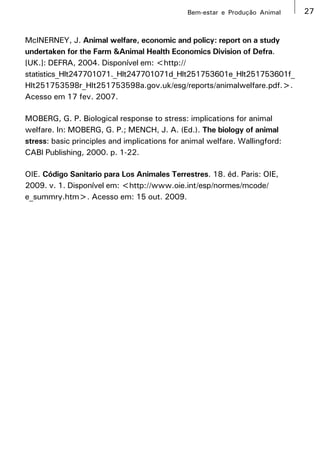 Bem-estar e Produção Animal    27


McINERNEY, J. Animal welfare, economic and policy: report on a study
undertaken for the Farm &Animal Health Economics Division of Defra.
[UK.]: DEFRA, 2004. Disponível em: <http://
statistics_Hlt247701071._Hlt247701071d_Hlt251753601e_Hlt251753601f_
Hlt251753598r_Hlt251753598a.gov.uk/esg/reports/animalwelfare.pdf.>.
Acesso em 17 fev. 2007.

MOBERG, G. P. Biological response to stress: implications for animal
welfare. In: MOBERG, G. P.; MENCH, J. A. (Ed.). The biology of animal
stress: basic principles and implications for animal welfare. Wallingford:
CABI Publishing, 2000. p. 1-22.

OIE. Código Sanitario para Los Animales Terrestres. 18. éd. Paris: OIE,
2009. v. 1. Disponível em: <http://www.oie.int/esp/normes/mcode/
e_summry.htm>. Acesso em: 15 out. 2009.
 