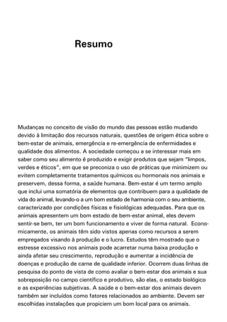 Resumo




Mudanças no conceito de visão do mundo das pessoas estão mudando
devido à limitação dos recursos naturais, questões de origem ética sobre o
bem-estar de animais, emergência e re-emergência de enfermidades e
qualidade dos alimentos. A sociedade começou a se interessar mais em
saber como seu alimento é produzido e exigir produtos que sejam “limpos,
verdes e éticos”, em que se preconiza o uso de práticas que minimizem ou
evitem completamente tratamentos químicos ou hormonais nos animais e
preservem, dessa forma, a saúde humana. Bem-estar é um termo amplo
que inclui uma somatória de elementos que contribuem para a qualidade de
vida do animal, levando-o a um bom estado de harmonia com o seu ambiente,
caracterizado por condições físicas e fisiológicas adequadas. Para que os
animais apresentem um bom estado de bem-estar animal, eles devem
sentir-se bem, ter um bom funcionamento e viver de forma natural. Econo-
micamente, os animais têm sido vistos apenas como recursos a serem
empregados visando à produção e o lucro. Estudos têm mostrado que o
estresse excessivo nos animais pode acarretar numa baixa produção e
ainda afetar seu crescimento, reprodução e aumentar a incidência de
doenças e produção de carne de qualidade inferior. Ocorrem duas linhas de
pesquisa do ponto de vista de como avaliar o bem-estar dos animais e sua
sobreposição no campo científico e produtivo, são elas, o estado biológico
e as experiências subjetivas. A saúde e o bem-estar dos animais devem
também ser incluídos como fatores relacionados ao ambiente. Devem ser
escolhidas instalações que propiciem um bom local para os animais.
 
