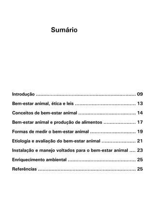 Sumário




Introdução ................................................................... 09

Bem-estar animal, ética e leis ........................................ 13

Conceitos de bem-estar animal ...................................... 14

Bem-estar animal e produção de alimentos ..................... 17

Formas de medir o bem-estar animal .............................. 19

Etiologia e avaliação do bem-estar animal ...................... 21

Instalação e manejo voltados para o bem-estar animal .... 23

Enriquecimento ambiental ............................................. 25

Referências ................................................................. 25
 