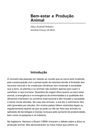 Bem-estar e Produção
                      Animal
                      Alice Andrioli Pinheiro
                      Ismênia França de Brito




                      Introdução
O conceito das pessoas em relação ao mundo que as cerca está mudando,
pois a preocupação com a preservação da natureza devido à limitação dos
recursos naturais e às mudanças climáticas tem mostrado à sociedade
que a terra, as plantas e os animais não existem apenas para suprir e
satisfazer a raça humana. Questões de origem ética quanto ao bem-estar
animal, à emergência e re-emergência de enfermidades e à qualidade dos
alimentos interferem no comércio internacional e têm forçado a sociedade
a tomar novas atitudes. No caso dos animais, a sua dor e sofrimento têm
sido ignorados por séculos. Em muitos países faltam restrições legais ou
regulamentares quanto ao que se pode ou não ser feito aos animais na
aplicação de tecnologias e manejo na busca pelo aumento da produtividade,
bem como na pesquisa e na indústria.

Na Inglaterra, Harrison e Stuart (1964) iniciaram o debate sobre a ética na
produção animal. Eles demonstraram os maus tratos que sofrem os
 