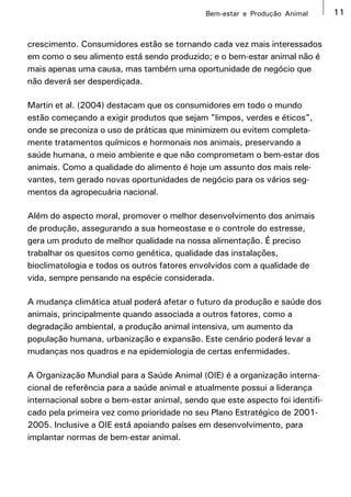 Bem-estar e Produção Animal       11


crescimento. Consumidores estão se tornando cada vez mais interessados
em como o seu alimento está sendo produzido; e o bem-estar animal não é
mais apenas uma causa, mas também uma oportunidade de negócio que
não deverá ser desperdiçada.

Martin et al. (2004) destacam que os consumidores em todo o mundo
estão começando a exigir produtos que sejam "limpos, verdes e éticos",
onde se preconiza o uso de práticas que minimizem ou evitem completa-
mente tratamentos químicos e hormonais nos animais, preservando a
saúde humana, o meio ambiente e que não comprometam o bem-estar dos
animais. Como a qualidade do alimento é hoje um assunto dos mais rele-
vantes, tem gerado novas oportunidades de negócio para os vários seg-
mentos da agropecuária nacional.

Além do aspecto moral, promover o melhor desenvolvimento dos animais
de produção, assegurando a sua homeostase e o controle do estresse,
gera um produto de melhor qualidade na nossa alimentação. É preciso
trabalhar os quesitos como genética, qualidade das instalações,
bioclimatologia e todos os outros fatores envolvidos com a qualidade de
vida, sempre pensando na espécie considerada.

A mudança climática atual poderá afetar o futuro da produção e saúde dos
animais, principalmente quando associada a outros fatores, como a
degradação ambiental, a produção animal intensiva, um aumento da
população humana, urbanização e expansão. Este cenário poderá levar a
mudanças nos quadros e na epidemiologia de certas enfermidades.

A Organização Mundial para a Saúde Animal (OIE) é a organização interna-
cional de referência para a saúde animal e atualmente possui a liderança
internacional sobre o bem-estar animal, sendo que este aspecto foi identifi-
cado pela primeira vez como prioridade no seu Plano Estratégico de 2001-
2005. Inclusive a OIE está apoiando países em desenvolvimento, para
implantar normas de bem-estar animal.
 