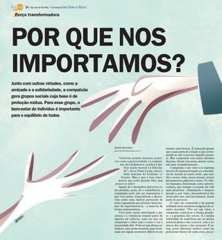 10 / São José do Rio Preto, 11 de março de 2012 DIÁRIO DA REGIÃO

 Força transformadora




POR QUE NOS
IMPORTAMOS?
Junto com outras virtudes, como a
amizade e a solidariedade, a compaixão
gera grupos sociais cuja base é de
proteção mútua. Para esse grupo, o
bem-estar do indivíduo é importante
para o equilíbrio de todos




                                                                         Gisele Bortoleto                           mesmo uma bronca. É essencial apenas
                                                                         gisele.bortoleto@diarioweb.com.br
                                                                                                                    que a ação parta do coração e que corres-
                                                                                                                    ponda ao que é preciso naquele instan-
                                                                            “Cultivar estados mentais positi-       te. Mas compaixão está muito distante
                                                                         vos como a generosidade e a compai-        da pena. Quem tem pena, muitas vezes,
                                                                             xão decididamente conduz à me-         não ama verdadeiramente.
                                                                                 lhor saúde mental e à felicida-        Compaixão é um valor e se expressa
                                                                                 de”, disse Dalai Lama, autori-     através da nossa percepção ou consciên-
                                                                                dade máxima do budismo ti-          cia do mundo ao nosso redor, que con-
                                                                              betano. Mas o que é esse senti-       duz a nossa visão, nossa atitude, nossos
                                                                            mento que todo mundo fala, mas          pensamentos, palavras e ações. Os valo-
                                                                          pouco se sabe?                            res humanos funcionam como amorte-
                                                                            Apesar de o dicionário descrever co-    cedores, que tornam a jornada da vida
                                                                         mo piedade, pena, dó e condolência, a      mais prazerosa - eliminando o impacto
                                                                         compaixão pode não ser exatamente o        pesado e, por vezes, desconfortável dos
                                                                         que você pensa. Especialistas a descre-    obstáculos que, inevitavelmente, fazem
                                                                         vem como uma espécie particular de         parte do percurso.
                                                                         amor e garantem que existem várias for-        O valor da compaixão é de grande
                                                                         mas de experimentá-la - a maioria de       utilidade neste momento exigente do ce-
                                                                         forma surpreendente.                       nário mundial. “Por ser um valor, a
                                                                            Você pode tentar exercitando a pa-      compaixão conecta-se à minha grande-
                                                                         ciência e a tolerância estando perto de    za e a grandeza dos outros. É a minha
                                                                         alguém em silêncio, uma vez que ter        habilidade de estabilizar-me na minha
                                                                         compaixão é olhar para o outro e ver a     essência plena e me conectar com a es-
                                                                         necessidade dele. Pode ser um abraço ca-   sência dos outros e das situações. E as-
                                                                         rinhoso, uma ajuda material, uma orien-    sim, posso discernir melhor como me
                                                                         tação em algum momento difícil ou até      posicionar diante de cada cena, perce-
 