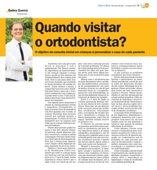 DIÁRIO DA REGIÃO São José do Rio Preto, 11 de março de 2012 / 15

Tadeu Guerra
     Ortodontista
            Hamilton Pavam




                             Quando visitar
                             o ortodontista?
                             O objetivo da consulta inicial em crianças é personalizar o caso de cada paciente


                                        A primeira coisa com que os pais     mais cedo para a detecção precoce           cimento com estrutura óssea ma-
                                    devem se preocupar é com a               de eventuais problemas. Os dentes           leável e consequentemente maior
                                    amamentação. Ela fornece estímu-         da criança podem parecer bem posi-          facilidade e rapidez nos movimen-
                                    los importantes ao desenvolvimen-        cionados aos olhos dos pais, mes-           tos ortopédicos.
                                    to das crianças. Quando a criança        mo assim, pode haver algum pro-                 O que acontece se problemas
                                    inicia a sucção do leite materno, ela    blema que só um ortodontista pode           ortodônticos não forem tratados?
                                    obrigatoriamente deve respirar pelo      encontrar.                                      Dentes mal posicionados podem
                                    nariz. Esse ar que passa pelas nari-         Muitas vezes, o ortodontista não        facilitar o aparecimento de cáries,
                                    nas levará estímulos que auxiliarão      irá atuar diretamente sobre o proble-       doença periodontal e perda do osso
                                    no desenvolvimento do maxilar su-        ma, mas poderá indicar a necessida-         ao redor dos dentes(osso alveolar)
                                    perior. Ainda durante a sucção, a        de de acompanhamento por parte              devido a maior dificuldade de se hi-
                                    criança fará exercícios com a mandí-     do médico otorrino, no caso de uma          gienizar. Dentes protruídos (dentes
                                    bula para frente e para trás e movi-     respiração bucal, ou o acompanha-           para frente) são mais suscetíveis a
                                    mento ondulatório com a língua pa-       mento por uma fonoaudióloga, no             traumas e fraturas. Dentes desali-
                                    ra poder beber o leite. Toda essa di-    caso de uma deglutição atípica ou in-       nhados ou uma face afetada pela má
                                    nâmica direciona o bom desenvolvi-       terposição de língua, por exemplo.          oclusão podem prejudicar a fala, au-
                                    mento dos maxilares.                         Entre 6 e 7 anos de idade, as           toestima do indivíduo e até provo-
                                        Um segundo ponto importante é        crianças apresentam dentição mis-           car assimetrias faciais. Dores muscu-
                                    quando as crianças passam a utilizar     ta, ou seja, dentes de leite e perma-       lares na face, pescoço, região cervi-
                                    a mamadeira. Normalmente, as             nentes. Nesta fase, um ortodontista         cal (nuca) e outros problemas fun-
                                    mães procuram bicos de mamadeira         pode encontrar potenciais proble-           cionais podem ocorrer devido a fal-
                                                                             mas ortodônticos relacionados               ta de tratamento ortodôntico.
                                    com furos grandes, isso é errado: as
                                                                             com o crescimento das arcadas (ma-              A interação destes problemas exi-
                                    crianças necessitam desse exercício
                                                                             xila e mandíbula) e erupção dos             ge um diagnóstico, planejamento e
                                    natural que realizam durante a
                                                                             dentes permanentes, como falta de           tratamento minucioso, pois o que à
                                    amamentação. O orifício do bico da       espaço, mordida cruzada anterior            primeira vista parece ser um caso
                                    mamadeira deve ser pequeno para          ou posterior, etc.                          simples, pode ser mal planejado e
                                    exigir que as crianças realizem a suc-       O objetivo da consulta inicial          tornar-se uma questão de extrema
                                    ção corretamente.                        em pacientes nesta faixa etária é per-      dificuldade de resolução.
                                        Depois deste período, gradativa-     mitir ao ortodontista, por meio de              Como sabemos, existem varias
                                    mente a mãe deve oferecer alimen-        sua experiência clínica e do exame          técnicas e biomecânicas para trata-
                                    tos pastosos, depois alimentos sóli-     radiográfico, personalizar o caso de        mentos ortodônticos. Cabe ao orto-
                                    dos e incentivar a criança a realizar    cada paciente, julgando quais os que        dontista utilizá-los de maneira ade-
                                    a mastigação. Devemos ainda ressal-      se beneficiariam com uma interven-          quada, ter conhecimento real do
                                    tar a observação de determinados há-     ção ortodôntica precoce e aqueles           problema de cada paciente por
                                    bitos que a criança possa adquirir,      que devem esperar algum tempo a             meio da documentação e indicar o
                                    como: chupar o dedo, deglutição atí-     mais para iniciar um tratamento.            melhor tratamento para cada caso.
                                    pica, respiração bucal, entre outros.        Quando é necessário, iniciar o          A avaliação e o tratamento devem
                                        Embora a Associação America-         tratamento precocemente. A vanta-           ser individualizados.
                                    na de Ortodontistas (AAO) reco-          gem é poupar o paciente de trata-               Como orientação, todo este estudo
                                    mende que todas as crianças façam        mentos mais complexos no futuro,            só será possível com a ajuda dos pais e
                                    um check-up com um ortodontista          visto que muitas más oclusões, quan-        familiares próximos, incentivando a
                                    entre os 6 e 7 anos de idade, minha      do diagnosticadas no início, podem          criança sobre a importância na
                                    experiência clínica mostra que o         ser tratadas mais facilmente, pois a        higienização e visitas ao ortodontista
                                    ideal é fazer este check-up um ano       criança encontra-se em fase de cres-        para avaliações periódicas. I
 