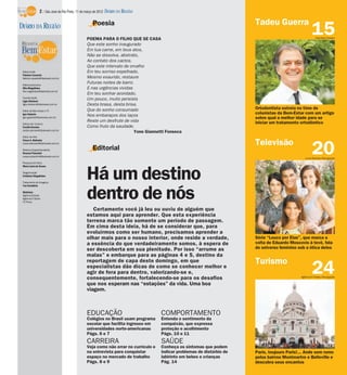 2 / São José do Rio Preto, 11 de março de 2012 DIÁRIO DA REGIÃO

                                                   Poesia                                                               Tadeu Guerra
DIÁRIO DA REGIÃO
                                               POEMA PARA O FILHO QUE SE CASA
                                                                                                                                                      15 Hamilton Pavam

                                               Que este sonho inaugurado
                                               Em tua carne, em teus atos,
                                               Não se dissolva, abstrato,
                                               Ao contato dos cactos.
                                               Que este intervalo de orvalho
 Editor-chefe                                  Em teu sorriso espelhado,
 Fabrício Carareto
 fabricio.carareto@diarioweb.com.br            Mesmo exaurido, restaure
 Editora-executiva
                                               Futuras noites de barro.
 Rita Magalhães                                E nas urgências vividas
 rita.magalhaes@diarioweb.com.br
                                               Em teu sonhar acordado,
 Coordenação
 Ligia Ottoboni
                                               Um pouco, muito persista
 ligia.ottoboni@diarioweb.com.br               Desta brasa, desta brisa.
                                               Que do sonho consumado                                                   Ortodontista estreia no time de
 Editor de Bem-Estar e TV
 Igor Galante                                                                                                           colunistas da Bem-Estar com um artigo
                                               Nos embaraços dos laços
 igor.galante@diarioweb.com.br                                                                                          sobre qual a melhor idade para se
                                               Reste um desfrute de vida                                                iniciar um tratamento ortodôntico
 Editora de Turismo
 Cecília Demian                                Como fruto da saudade.
 cecilia.demian@diarioweb.com.br
                                                                       Yone Giannetti Fonseca
 Editor de Arte
 César A. Belisário
                                                                                                                        Televisão
                                                                                                                                                      20
 cesar.belisario@diarioweb.com.br

 Diretora Superintendente                          Editorial
 Rosana Polachini
 rosana.polachini@diarioweb.com.br
                                                                                                                                                 Luiza Dantas/Divulgação
 Pesquisa de fotos
 Mara Lúcia de Sousa

 Diagramação
 Cristiane Magalhães

 Tratamento de Imagens
 Yan Desidério
                                               Há um destino
 Matérias:
 Agência Estado
 Agência O Globo
 TV Press
                                               dentro de nós
                                                  Certamente você já leu ou ouviu de alguém que
                                               estamos aqui para aprender. Que esta experiência
                                               terrena marca tão somente um período de passagem.
                                               Em cima desta ideia, há de se considerar que, para
                                               evoluírmos como ser humano, precisamos aprender a
                                               olhar mais para o nosso interior, onde reside a verdade,                 Série “Louco por Elas”, que marca a
                                               a essência do que verdadeiramente somos, à espera de                     volta de Eduardo Moscovis à tevê, fala
                                               ser descoberta em sua plenitude. Por isso “arrume as                     do universo feminino sob a ótica deles
                                               malas” e embarque para as páginas 4 e 5, destino da
                                               reportagem de capa deste domingo, em que                                 Turismo
                                               especialistas dão dicas de como se conhecer melhor e
                                               agir de fora para dentro, valorizando-se e,
                                               consequentemente, fortalecendo-se para os desafios
                                                                                                                                                      24
                                                                                                                                              Agência O Globo/Divulgação

                                               que nos esperam nas “estações” da vida. Uma boa
                                               viagem.



                                               EDUCAÇÃO                             COMPORTAMENTO
                                               Colégios no Brasil usam programa     Entenda o sentimento da
                                               escolar que facilita ingresso em     compaixão, que expressa
                                               universidades norte-americanas       proteção e acolhimento
                                               Págs. 6 e 7                          Págs. 10 e 11
                                               CARREIRA                             SAÚDE
                                               Veja como não errar no currículo e   Conheça os sintomas que podem
                                               na entrevista para conquistar        indicar problemas de distúrbio de   Paris, toujours Paris!... Ande sem rumo
                                               espaço no mercado de trabalho        labirinto em bebes e crianças       pelos bairros Montmartre e Belleville e
                                               Págs. 8 e 9                          Pág. 14                             descubra seus encantos
 
