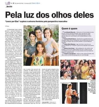 TV -   20 / São José do Rio Preto, 11 de março de 2012 DIÁRIO DA REGIÃO

   Inside




Pela luz dos olhos deles
“Louco por Elas” explora o universo feminino pela perspectiva masculina
                                                                                                     Fotos: Luiza Dantas/Divulgação
TV Press

     A dramaturgia quase sempre                                                                                                       Quem é quem
prioriza o universo feminino. E
“Louco por Elas” não é diferente.                                                                                                             Léo (Eduardo Moscovis) – Técnico de um time de futebol de praia
Mas, ao contrário de outras séries                                                                                                    feminino, não tem grandes ambições. Atrai a atenção de muitas
recentes da Globo, como “Afinal,                                                                                                      mulheres de todas as idades, mas é apaixonado pela ex-mulher
                                                                                                                                      Giovana. Mora com a avó Violeta e cria a enteada Bárbara e a filha
O Que Querem as Mulheres?”,                                                                                                           Theodora
“As Cariocas”, “As Brasileiras” e                                                                                                             Giovana (Deborah Secco) – Escritora bem-sucedida de livros de
“Tapas & Beijos”, o autor e diretor                                                                                                   autoajuda, largou Léo por não aguentar mais as diferenças entre eles e
geral João Falcão se utiliza do                                                                                                       sua falta de ambição. Mas vive tendo recaídas. É mãe de Bárbara e
ponto de vista masculino para                                                                                                         Theodora
falar delas. Tanto que em seu                                                                                                                 Violeta (Glória Menezes) – Age como louca, o que cria uma
elenco fixo, o programa conta                                                                                                         enorme afinidade com Theodora. É quem tem as atitudes mais insanas
com cinco nomes, sendo ape-                                                                                                           da casa
nas um de homem: o de Eduar-                                                                                                                  Bárbara (Luisa Arraes) – Típica adolescente, não conhece o pai
do Moscovis. “É uma comédia                                                                                                           biológico e vê Léo como a figura paterna. Por isso, mantém com ele
                                                                                                                                      uma relação de amor e ódio. É uma das estrelas do time de futebol de
sobre mulheres, mas através da                                                                                                        praia que o padrasto treina
ótica masculina. Queria algo                                                                                                                  Theodora (Laura Barreto) – Parece a mais madura da família. Fala
contemporâneo, que fosse dife-                                                                                                        difícil e sente uma identificação grande com a avó Violeta I
rente da comédia romântica do
casal”, explica João.
     Afastado de compromissos
com a tevê aberta desde que viveu o
mocinho Rafael em “Alma Gê-
mea”, em 2005, Eduardo Moscovis
foi o escolhido para viver o atrapa-
lhado Léo. Na história, ele é um
treinador de um time feminino de
futebol de praia que mora com a             que se amam, mas parecem não              mesmo, por agora, ninguém conta
avó e as duas filhas. Na verdade,           combinar. As filhas moram com             que o trabalho vai acabar depois
Theodora, personagem de Laura               ele porque a mãe, cansada da falta        que esses 14 inicias estiverem pron-
Barreto, é sua filha com Giovana, a         de ambição do marido, decide lar-         tos. “Eu acho que a gente vai ficar
ex-mulhervivida por Deborah Sec-            gar o casamento e apostar em sua          gravandoo ano todo, mascom algu-
co. Já Bárbara, vivida por Luisa Ar-        carreira de jornalista e escritora. E     mas pausas no meio”, supõe Glória
                                            se torna bem-sucedida no ramo             Menezes, que parece ser uma das
raes – filha do diretor de núcleo,
                                                                                      principais surpresas da história. Na
Guel Arraes–, foi criadapor ele des-        dos livros de autoajuda. “Quando
                                                                                      pele da tresloucada Violeta, a atriz                                                                           Cenas de
debem nova,mas éfruto deuma re-             li, tomei um susto, porque é uma          aposta em um tom de humor que,
                                            personagem que nunca fiz, mãe de                                                                                                                       “Louco por
lação anterior de Giovana. A de-                                                      jura, nunca explorou na tevê. Ga-                                                                         Elas”, série de
cisão por Moscovis, Falcão as-              adolescente. Mas não me restrinjo         nha um destaque que lembra um                                                                             oito episódios
sume, não foi à toa. “Além da               e é tão raro ter o João Falcão escre-     pouco o espaço conquistado por                                                                             estrelada por
vontade de trabalharmos jun-                vendo para a tevê que não tive co-        Ítalo Rossi na pele do irreverente                                                                               Eduardo
tos há muito tempo, o João sa-              mo pensar em mais nada”, valoriza         seu Ladir, no seriado “Toma Lá,                                                                           Moscovis, que
be que eu tenho uma realidade               DeborahSecco, que emendou o tra-          Dá Cá”, exibido pela Globo entre                                                                          não atuava na
parecida com a dele. Somos                  balho em “Louco por Elas” com a           2007 e 2009. “João tem um estilo de                                                                          tevê desde
pais de três filhas, vivemos cer-           reta final de gravações de “Insensa-      humor muitopeculiar. Talvez o pú-                                                                                  2005
cados de mulheres. É um uni-                toCoração”, ondeinterpretoua des-         blico não conheça esse lado de hu-
verso já conhecido por nós                  lumbrada Natalie Lamour.                  mor. Eu mesma acho que nunca
dois”, explica o ator.                           Inicialmente, a ideia era exibir     fiz. A mais sensata e sábia dentro
     O casal formado por Léo e Gio-         apenas oito episódios de “Louco           dessa casa é uma menina de 10
                                            por Elas”. Mas logo que a equipe          anos”, adianta Glória.
vana lembra muitos já explorados
pela tevê. Principalmente pela ve-          terminou de gravá-los a emissora          “Louco por Elas” - Estreia dia 13,
lha e batida fórmula dos mocinhos           encomendou mais seis. Por isso            terça-feira, às 23 horas, na Globo
 