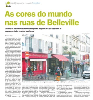 TURISMO -   28 / São José do Rio Preto, 11 de março de 2012 DIÁRIO DA REGIÃO

   Paris




As cores do mundo
nas ruas de Belleville
O bairro se desenvolveu como área pobre, frequentada por operários e
imigrantes: hoje, exagera no charme
                                                                                                                                                                             Fotos: Agência O Globo

Agência O Globo

    Se o mundo está em Paris,
pode-se dizer que a sua diversi-
dade circula pelas ruas de Belle-
ville. O bairro no 20º arrondis-
sement, afastado do Centro,
viu nascer a cantora Edith Piaf
e tem no Aux Folies um ícone
da época em que ela se apresen-
tava por lá.
    Hoje um museu guarda sua
memória. Excluído do grande
redesenho de Paris promovido
pelo Barão de Haussmann, que
enfeitou a capital francesa com
seus bulevares no século 19,
Belleville se desenvolveu como
um bairro pobre frequentado
por operários e imigrantes que
buscavam aluguéis baratos.
    Por sua rica história, Belle-
ville inspira estudos sociológi-
cos. O bairro absorveu grandes
correntes migratórias a partir
dos anos 1950.
    Sua comunidade chinesa é
uma das maiores de Paris - a outra
fica nos arredores da Place d’Italie,
no 13˚ arrondissement.
    Por muitas décadas Belle-
ville sofreu com a violência.
Mas agora é candidato a
substituir o Marais em char-
me. Já começa atrair a aten-
ção de artistas plásticos, de-             Rue de Belleville: depois de grandes fluxos migratórios no século 20, a região do 20º hoje tem na diversidade cultural sua maior riqueza
signers e artesãos, que en-
contram nas ruas do 19º e
20º arrondissements, separa-               centro deste novo ponto borbu-             ser uma unanimidade turística     sim, gente que mora na vizi-       lam a letreiros de dim sum, bal-
dos pela Rue de Belleville,                lhante, onde a mais importante             ou cartão-postal inevitável.      nhança, das mais diversas ori-     cões de sushi, boucheries mu-
um custo de vida mais aces-                atração turística é o cemitério            Mesmo estando a algumas esta-     gens. E quem vai dizer que ali     çulmanas, restaurantes tunisia-
sível e alternativo ao de lo-              Père-Lachaise. Apesar de guar-             ções de metrô, a Rue de Belle-    não bate um coração autentica-     nos, argelinos, marroquinos,
cais como o Marais, hoje                   dar túmulos famosos como os                ville vale a esticada.            mente parisiense?                  etíopes.
com preços inflacionados pe-               de Chopin, Oscar Wilde, Mar-                   Paris aqui se apresenta um       A língua francesa se mistu-         Prateleiras de livros se reve-
la presença de turistas e lo-              cel Proust, Honoré de Balzac,              pouco diferente porque não cir-   ra aos dialetos. As placas em      zam com vitrines de tecidos
jas de grife.                              Jim Morrison e o da própria                culam milhares de turistas de     francês de bistrôs, bares de vi-   que envolvem rostos e corpos
    A Rue de Belleville é o epi-           Piaf, o cemitério está longe de            todas as partes do mundo, mas,    nhos e boulangeries se interca-    africanos, indianos, árabes.
 