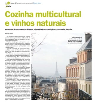 TURISMO -   30 / São José do Rio Preto, 11 de março de 2012 DIÁRIO DA REGIÃO

   Paris
      -




Cozinha multicultural
e vinhos naturais
Variedade de restaurantes étnicos, diversidade no cardápio e o bom vinho francês
                                                                                                                           Fotos: Agência O Globo
Agência O Globo

    As influências multiculturais são visíveis
também na oferta gastronômica de Belleville. A                                                     Típica paisagem de
diversidade ganha lugar nos cardápios e nos am-                                              cartão-postal, a partir de
bientes dos restaurantes.                                                                 um dos mirantes do Parc de
    O molho de soja rega o peixe que vem acom-                                            Belleville, com a Torre Eiffel
panhado de arroz branco num bistrô, enquanto                                              ao fundo, entre os telhados
no bar de vinhos a trilha escolhida para embalar
a noite inclui clássicos da Tropicália como
“Aquele abraço”.
    Além da variedade de restaurantes étni-
cos, há ao menos dois bons bistrôs que estão
dando o que falar na região, Le Baratin e Cha-
peau Melon.
    O Le Baratin fica numa ruazinha transversal
à Rue de Belleville. De ambiente informal, o lo-
cal está sempre cheio. Mas o clima é amigável
mesmo para quem chega sem avisar.
    Com uma clientela que parece ser fiel, o Le
Baratin tem cardápio que muda todos os dias
“de acordo com o que se encontra no mercado”,
diz Raquel Carena, argentina, dona do restau-
rante e que comanda pessoalmente fogão e pane-
las na cozinha aberta à vista dos fregueses.
    Enquanto Raquel se encarrega dos pedidos
na cozinha, o marido francês, Philippe Piñoton,
cuida da seleção de vinhos do lugar. Entre os
Borgonha, têm muita saída os aligotés - vinhos
mais rústicos, tradicionais da região de onde
saem alguns dos vinhos mais festejados e valio-
sos do mundo, os Grand Crus, como o Romanée-
Conti. É como se o aligoté fosse o vinho de todo
dia na refeição rotineira.
    Para quem estica a visita até mais tarde, a di-
ca é jantar no Chapeau Melon. Mesmo se você
não estiver por ali, o restaurante vale o passeio
até essas bandas da cidade. Trata-se de um bar
au vin com cozinha caprichada, comandado por
Olivier Camus, que foi sócio de Raquel no Le
Baratin até 2001.
    Olivier é um entusiasta dos vinhos naturais
e um dos precursores do movimento que valori-
za o cultivo natural e orgânico da bebida em Pa-
ris. Ele é responsável pela criteriosa seleção de
rótulos nas prateleiras de seu restaurante, onde
predominam os vinhos naturais. O local abriu
como bar de vinhos em 2003 e a comida entrou
para o cardápio da casa em 2005, quando Olivier
passou a cuidar também da cozinha.
 