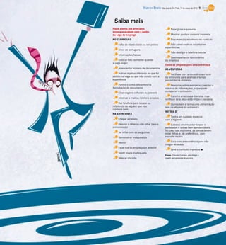 DIÁRIO DA REGIÃO São José do Rio Preto, 11 de março de 2012 / 9


 Saiba mais
Fique atento aos princípios                              Falar gírias e palavrão
erros que acabam com o sonho
da vaga de emprego                                       Mostrar postura corporal incorreta
NO CURRÍCULO                                             Esquecer o que colocou no currículo
     Falta de objetividade ou ser prolixo              Não saber explicar as próprias
                                                   experiências
     Erros de português
                                                         Não desligar o telefone celular
     Informações falsas
                                                       Desrespeitar os funcionários
     Colocar foto (somente quando                  da empresa
a vaga exige)
                                                   Como se preparar para uma entrevista
     Acrescentar número de documentos              ÀS VÉSPERAS
     Indicar objetivo diferente ao que foi              Verifique com antecedência o local
pedido na vaga ou que não condiz com a             da entrevista para analisar o tempo
experiência                                        percorrido na distância
    Fontes e cores diferentes na                        Pesquise sobre a empresa para ter o
formatação do documento                            máximo de informações, o que pode
                                                   enriquecer a entrevista
     Citar viagens culturais ou passeio
                                                         Escolha uma roupa discreta, mas
     Informar e-mail ou telefone errados           verifique se a peça está limpa e passada
     Dar telefone para recado ou                        Durma bem e tenha uma alimentação
referência de alguém que não                       leve na véspera da entrevista
conhece bem
                                                   NO ‘DIA D’
NA ENTREVISTA
                                                       Tenha um cuidado especial
     Chegar atrasado                               com a higiene
     Desviar o olhar ou não olhar para o                Cabelos devem estar limpos e
entrevistador                                      penteados e unhas bem apresentáveis.
                                                   No caso das mulheres, as unhas devem
     Se irritar com as perguntas                   estar feitas e, de preferência, com
     Demonstrar insegurança                        esmalte neutro

     Mentir                                            Saia com antecedência para não
                                                   chegar atrasado
     Falar mal do empregador anterior
                                                         Leve o currículo impresso I
     Vestir roupa inadequada
                                                   Fonte: Claudia Carraro, psicóloga e
     Mascar chiclete                               coach de carreira e liderança
 