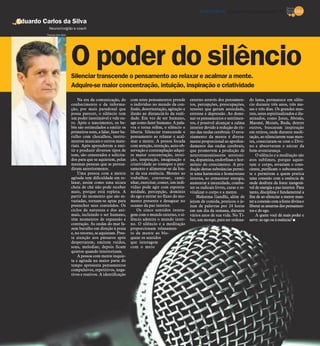 DIÁRIO DA REGIÃO São José do Rio Preto, 12 de agosto de 2012 / 13

Eduardo Carlos da Silva
          Neurocirurgião e coach
         Thomaz Vita Neto




                            O poder do silêncio
                            Silenciar transcende o pensamento ao relaxar e acalmar a mente.
                            Adquire-se maior concentração, intuição, inspiração e criatividade

                                Na era da comunicação, do        com estes pensamentos prende       externo através dos pensamen-               do lama, permanece em silên-
                            conhecimento e da informa-           o indivíduo no mundo da con-       tos, percepções, preocupações,              cio durante três anos, três me-
                            ção, por mais paradoxal que          fusão, desorientação, agitação e   tensões que geram ansiedade,                ses e três dias. Os grandes mes-
                            possa parecer, o silêncio tem        ilusão ao distanciá-lo da reali-   estresse e depressão. Ao domi-              tres, seres espiritualizados e ilu-
                            um poder inestimável e vale ou-      dade. Em vez de ser humano,        nar os pensamentos e sentimen-              minados, como Jesus, Abraão,
                            ro. Após o nascimento, os be-        age como fazer humano. A pala-     tos, é possível alcançar a calma            Maomé, Moisés, Buda, dentre
                            bês são estimulados a emitir os      vra o torna refém, o silêncio o    interior devido à redução do rit-           outros, buscaram inspiração
                            primeiros sons, a falar, fazer ba-   liberta. Silenciar transcende o    mo das ondas cerebrais. O esva-             em retiros, onde durante medi-
                            rulho com chocalhos, instru-         pensamento ao relaxar e acal-      ziamento da mente é direta-                 tação, ao silenciarem suas men-
                            mentos musicais e outros mate-       mar a mente. A pessoa focada       mente proporcional ao aprofun-              tes, conectaram-se com o Divi-
                            riais. Após aprenderem a emi-        com atenção, intenção, auto-ob-    damento das ondas cerebrais,                no e absorveram o néctar da
                            tir e produzir diversos tipos de     servação e contemplação adqui-     que promovem a produção de                  bem-aventurança.
                            som, são censurados e solicita-      re maior concentração, intui-      neurotransmissores serotoni-                    O silêncio e a meditação são
                            dos para que se aquietem, pelas      ção, inspiração, imaginação e      na, dopamina, endorfinas e hor-             atos sublimes, porque aquie-
                            mesmas pessoas que as persua-        criatividade ao transpor o pen-    mônio do crescimento. A pro-                tam o corpo, esvaziam o cons-
                            diram anteriormente.                 samento e alimentar-se da fon-     dução destas substâncias permi-             ciente, purificam o subconscien-
                                Uma pessoa com a mente           te da sua essência. Mesmo ao       te uma harmonia e homeostase                te e permitem a quem pratica
                            agitada tem dificuldade em re-       trabalhar, conversar, cami-        interna, ao armazenar energia,              uma conexão com a essência de
                            laxar, assim como uma xícara         nhar, exercitar, comer, um indi-   aumentar a imunidade, comba-                onde desfruta da fonte inesgotá-
                            cheia de chá não pode receber        víduo pode agir com esponta-       ter os radicais livres, curar e re-         vel de energia e paz interior. Para
                            mais, porque está repleta. A         neidade, percepção, domínio        vitalizar o corpo e a mente.                tanto, disciplina é fundamental a
                            partir do momento que são es-        do ego e entrar no fluxo do mo-        Mahatma Gandhi, além de                 fim de ao silenciar a mente man-
                            vaziadas, tornam-se aptas para       mento presente e desaguar no       jejum de comida, praticou o je-             ter a conexão com a fonte divina e
                            preencher seus conteúdos. Os         oceano da paz interior.            jum de palavras por 24 horas                liberar as amarras dos pensamen-
                            ciclos da natureza e dos ani-            Os cinco sentidos intera-      em um dia da semana, durante                tos e do ego.
                            mais, incluindo o ser humano,        gem com o mundo externo, o si-     vários anos de sua vida. No Ti-                 A quem você dá mais poder e
                            têm momentos de expansão e           lêncio adentra o mundo inter-      bet, um monge, para ser ordena-             serve: ao ego ou à essência? I
                            contração. As ondas do mar fa-       no. O silêncio e a meditação
                            zem barulho em direção à praia       proporcionam relaxamen-
                            e, no retorno, se aquietam. Pres-    to da mente ao blo-
                            te atenção nos pássaros após         quear os sentidos
                            despertarem; emitem ruídos,          que interagem
                            sons, melodias; depois ficam         com o meio
                            quietos quando interiorizam.
                                A pessoa com mente inquie-
                            ta e agitada na maior parte do
                            tempo apresenta pensamentos
                            compulsivos, repetitivos, nega-
                            tivos e reativos. A identificação
 