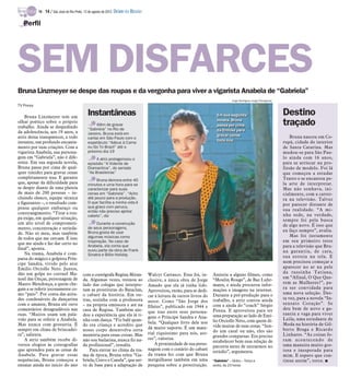 TV -   14 / São José do Rio Preto, 12 de agosto de 2012 DIÁRIO DA REGIÃO

   Perfil




SEM DISFARCES
Bruna Linzmeyer se despe das roupas e da vergonha para viver a vigarista Anabela de “Gabriela”
                                                                                                                                      Jorge Rodrigues Jorge/Divulgação
TV Press

    Bruna Linzmeyer tem um
                                              Instantâneas                                                                  Em sua segunda
                                                                                                                            Em sua segunda                               Destino
olhar poético sobre o próprio
trabalho. Ainda se despedindo
                                                   Além de gravar
                                                                                                                            novela, Bruna
                                                                                                                            novela, Bruna
                                                                                                                            passa por cima
                                                                                                                            passa por cima                               traçado
                                              “Gabriela” no Rio de                                                          da timidez para
                                                                                                                            da timidez para
da adolescência, aos 19 anos, a               Janeiro, Bruna está em
atriz deixa transparecer, a todo                                                                                            gravar cenas
                                                                                                                            gravar cenas                                     Bruna nasceu em Co-
                                              cartaz em São Paulo com o
instante, um profundo encanta-                                                                                              toda nua
                                                                                                                            toda nua                                     rupá, cidade do interior
                                              espetáculo “Adeus à Carne
mento por suas criações. Com a                ou Go To Brazil” até o                                                                                                     de Santa Catarina. Mas
vigarista Anabela, sua persona-               próximo dia 19                                                                                                             mudou-se para São Pau-
gem em “Gabriela”, não é dife-                     A atriz protagonizou o                                                                                                lo ainda com 16 anos,
rente. Em sua segunda novela,                 episódio “A Vidente de                                                                                                     para se arriscar na pro-
Bruna passa por cima de qual-                 Diamantina”, do seriado                                                                                                    fissão de modelo. Foi lá
quer timidez para gravar cenas                “As Brasileiras”                                                                                                           que começou a estudar
completamente nua. E garante                                                                                                                                             Teatro e se encantou pe-
                                                   Bruna demora entre 40
que, apesar da dificuldade para               minutos e uma hora para se                                                                                                 la arte de interpretar.
se despir diante de uma plateia               caracterizar para suas                                                                                                     Mas não sonhava, ini-
de mais de 200 pessoas – in-                  cenas em “Gabriela”. “Acho                                                                                                 cialmente, com a carrei-
cluindo elenco, equipe técnica                até pouco para a produção.                                                                                                 ra na televisão. Talvez
e figurantes –, o resultado com-              O que facilita a minha vida é
                                                                                                                                                                         por parecer distante de
pensa qualquer embaraço ou                    que gravo com peruca,
                                              então não preciso ajeitar                                                                                                  sua realidade. “A mi-
constrangimento. “Tirar a rou-                                                                                                                                           nha sede, na verdade,
                                              cabelo”, diz
pa exige, em qualquer situação,                                                                                                                                          sempre foi pela busca
um alto nível de comprometi-                       Durante a construção                                                                                                  de algo novo. É isso que
mento, concentração e serieda-                de seus personagens,
                                              Bruna gosta de usar                                                                                                        eu faço sempre”, avalia.
de. Não só meu, mas também
                                              algumas músicas como                                                                                                           Mas foi justamente
de todos que me cercam. É isso
                                              inspiração. No caso de                                                                                                     em seu primeiro teste
que me ajuda e faz dar certo no               Anabela, ela conta que                                                                                                     para a televisão que Bru-
final”, aponta.                               ouviu parte da obra de Frank
    Na trama, Anabela é com-                                                                                                                                             na garantiu, de cara,
                                              Sinatra e Billie Holiday                                                                                                   sua estreia na tela. E
parsa do mágico e golpista Prín-
cipe Sandra, vivido pelo ator                                                                                                                                            nem precisou começar a
Emílio Orciollo Neto. Juntos,                                                                                                                                            aparecer no ar na pele
dão um golpe no coronel Ma-                                                                                                                                              da russinha Tatiana,
                                           com a coreógrafa Regina Miran-             Walcyr Carrasco. Essa foi, in-      Assistiu a alguns filmes, como
noel das Onças, personagem de                                                                                                                                            em “Afinal, O Que Que-
                                           da. Algumas vezes, treinou ao              clusive, a única obra de Jorge      “Moulin Rouge”, de Baz Luhr-
Mauro Mendonça, a quem che-                lado das colegas que interpre-                                                                                                rem as Mulheres?”, pa-
                                                                                      Amado que ela já tinha lido.        mann, e ainda procurou infor-
gam a se referir jocosamente co-           tam as prostitutas do Bataclan,                                                mações e imagens na internet.                  ra ser convidada para
                                                                                      Aproveitou, então, para se dedi-
mo “pato”. Por conta das atitu-            o cabaré da história. Em ou-                                                   Durante a pré-produção para o                  uma nova seleção. Des-
                                                                                      car à leitura de outros livros do                                                  ta vez, para a novela “In-
des condenáveis da dançarina               tras, sozinha com a professora             autor. Como “São Jorge dos          trabalho, a atriz contou ainda
com o amante, Bruna até ouve               – na própria emissora e até na                                                 com a ajuda do “coach” Sérgio                  sensato Coração”. Se
                                                                                      Ilhéus”, publicado em 1944 e                                                       deu bem de novo e ga-
comentários desagradáveis nas              casa de Regina. Também aju-                                                    Penna. E aproveitou para ter
                                                                                      que traz entre seus persona-                                                       rantiu a vaga para viver
ruas. “Muitos usam um pala-                dou a experiência que ela já ti-                                               uma preparação ao lado de Emí-
vrão para se referir a Anabela.                                                       gens o Príncipe Sandra e Ana-                                                      Leila, uma estudante de
                                           nha com dança. “Fiz balé quan-                                                 lio Orciollo Neto, com quem di-
Mas nunca com grosseria. É                                                            bela. “Qualquer livro dele nos                                                     Moda na história de Gil-
                                           do era criança e acredito que                                                  vide muitas de suas cenas. “Sen-
sempre em clima de brincadei-              nosso corpo desenvolva certa               dá muito suporte. É um mate-                                                       berto Braga e Ricardo
                                                                                      rial riquíssimo para nós, ato-      do um casal ou não, eles são
ra”, salienta.                             memória para essas coisas. Mas                                                 grandes comparsas. Era preciso                 Linhares. “As coisas fo-
    A atriz também recebe di-              não sou bailarina, nunca fiz na-           res”, valoriza.                                                                    ram acontecendo de
                                                                                                                          estabelecer bem essa relação de
versos elogios às coreografias             da profissional”, ressalta.                    A proximidade de sua perso-                                                    uma maneira muito gos-
                                                                                                                          parceria antes de entrarmos no
que aprendeu para as cenas de                  Para entrar no clima da tra-           nagem com o cenário do cabaré                                                      tosa e inesperada para
                                                                                                                          estúdio”, argumenta.
Anabela. Para gravar essas                 ma de época, Bruna releu “Ga-              da trama fez com que Bruna                                                         mim. E espero que con-
sequências, Bruna começou a                briela, Cravo e Canela”, que ser-          mergulhasse também em uma           “Gabriela” – Globo – Terça a                   tinue assim”, torce. I
ensaiar ainda no início do ano             ve de base para a adaptação de             pesquisa sobre a prostituição.      sexta, às 23 horas
 