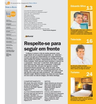 2 / São José do Rio Preto, 12 de agosto de 2012 DIÁRIO DA REGIÃO

                                                    Poesia                                                               Eduardo Silva
DIÁRIO DA REGIÃO
                                                E se amar for mesmo um pecado?
                                                                                                                                                         13 Guilherme Baffi

                                                E se o que sentimos for realmente errado?
                                                Seremos, nós, condenados?
                                                Dois anjos caídos,
                                                Expulsos do paraíso
                                                Em busca da própria metade,
 Editor-chefe                                   Fugindo da tal realidade...
 Fabrício Carareto
 fabricio.carareto@diarioweb.com.br             Nosso destino é incerto,
 Editora-executiva
                                                Um tiro, uma lágrima, e o decreto;
 Rita Magalhães                                 Duas almas se esvaindo de um só corpo,
 rita.magalhaes@diarioweb.com.br
                                                Dois monstros e apenas um rosto,
 Coordenação
 Ligia Ottoboni
                                                No adeus, a condenação fugaz;
 ligia.ottoboni@diarioweb.com.br                Dois seres, julgados apenas por amar de mais.
 Editor de Bem-Estar e TV                                                          Paula Pereira Singolani               Neurocirurgião afirma que o silêncio e
 Igor Galante                                                                                                            a meditação aquietam o corpo,
 igor.galante@diarioweb.com.br
                                                                                                                         esvaziam o consciente e permitem paz
 Editora de Turismo                                                                                                      interior e conexão com nossa essência
 Cecília Demian
 cecilia.demian@diarioweb.com.br

 Editor de Arte
                                                    Editorial
 César A. Belisário

                                                                                                                         Televisão
                                                                                                                                                         16
 cesar.belisario@diarioweb.com.br

 Diretora Superintendente




                                                Respeite-se para
 Rosana Polachini
 rosana.polachini@diarioweb.com.br
                                                                                                                                           Pedro Paulo Figueiredo/Divulgação
 Pesquisa de fotos
 Mara Lúcia de Sousa




                                                seguir em frente
 Diagramação
 Cristiane Magalhães

 Tratamento de Imagens
 Arthur Miglionni, Humberto
 Pereira e Luciana Nardelli

 Matérias
 Agência Estado
                                                   O dilema é comum à vida de muitas pessoas: como
 Agência O Globo                                reagir diante de um encontro inesperado, um “esbarrão”,
 TV Press
                                                com seu (ou sua) ex? Especialistas em comportamento
                                                ouvidos pela Bem-Estar recomendam ao antigo casal optar
                                                pelo caminho do respeito, independente de como a relação
                                                tenha acabado. Claro que para quem terminou o namoro ou
                                                o casamento “numa boa” é mais fácil. Ainda assim, por
                                                mais dolorosa que tenha sido a separação, a educação
                                                deve falar mais alto, até para não agravar o estado                      Aos 52 anos, Felipe Camargo
                                                emocional dessas pessoas que, acima de tudo, estão                       conquista solidez após uma série de
                                                tentando seguir em frente. “Haverá desconforto por um                    altos e baixos ao longo da carreira
                                                tempo, que é real e deve ser considerado para que o casal
                                                não faça de conta que nada aconteceu”, diz a psicóloga                   Turismo
                                                Cláudia Longhi. Matéria também traz dicas de como inserir
                                                um novo amor na roda de amigos. Um ótimo domingo.                                                        24
                                                                                                                                                 Agência O Globo/Divulgação




                                                COMPORTAMENTO                        MITOS
                                                Não amado. Não aceito. Preterido.    Alguns alimentos que até pouco
                                                O sentimento de rejeição é capaz     tempo eram taxados de vilões
                                                de fazer um estrago grande.          hoje viraram aliados da saúde.
                                                Defenda-se dele dando “upgrade”      Reportagem desfaz algumas
                                                na sua autoestima                    destas “verdades”
                                                Páginas 6 e 7                        Páginas 10 e 11
                                                AUTOCONHECIMENTO ENVELHECIMENTO
                                                Rio Preto sedia este mês mais um     Avanço da idade leva à diminuição
                                                seminário “Free Mind” e a            da produção de colágeno, mas
                                                Bem-Estar entrevista a instrutora    uma boa suplementação ajuda a
                                                Kedashi Solkin, com lições para      frear a “queda livre” desta         Os encantos da Sicilia, sua história, a
                                                uma vida mais simples e feliz        proteína natural do corpo           gastronomia, vinho e passeios agradam
                                                Páginas 8 e 9                        Página 12                           os turistas mais exigentes
 