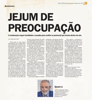 DIÁRIO DA REGIÃO São José do Rio Preto, 12 de agosto de 2012 / 3

Esoterismo




   JEJUM DE
   PREOCUPAÇÃO
   A moderação requer humildade e ousadia para confiar no potencial que temos dentro de nós
   José Trigueirinho Netto                 trônicos, pela saturação de ondas     moderação, e não apenas abstinên-              Para alguns a moderação é
                                           de radiofreqüência na atmosfera e,    cia. Se em nossa alimentação nor-          mais difícil que um período de abs-
       Jejum pode ser uma prática          sobretudo, pela tensão psíquica. O    mal não somos levados pela gula,           tinência total. Dizer palavras que
   mais ampla do que a simples absti-      jejum de alimentos pode ser noci-     mas damos ao corpo físico só o ne-         sirvam de ajuda aos outros, por
   nência de alimentos. Jejuamos tam-      vo quando o corpo está debilitado     cessário para a sua subsistência, es-      exemplo, requer mais treino que fi-
   bém quando nos abstemos de de-          ou sem reservas suficientes.          tamos jejuando. Essa busca de              car completamente calado.
   terminados pensamentos, emo-                Contudo, esse tipo de jejum é     equilíbrio e sobriedade é jejum nu-            A moderação requer humilda-
   ções, ações e palavras. Se for inspi-   por demais benéfico quando indi-      ma forma mais adequada aos dias            de, ousadia para confiar no poten-
                                           cado por um sinal verdadeiro. De-     de hoje, em que extremos raramen-          cial que temos dentro de nós, entre-
   rado pelo nosso mundo interior e
                                           ve ser feito por livre e espontânea   te levam à harmonia.
   isento de expectativas e ambições,                                                                                       gando-o à condução do nosso ser
                                           vontade. Se estamos com boa saú-          Outro tipo de jejum é o da pa-
   tanto o jejum de alimentos quanto                                             lavra: consiste no seu controle.           interior, e também desapego. Os re-
   os demais podem ajudar na nossa         de, a experiência do jejum de ali-                                               sultados de ações evolutivas não
                                           mentos não nos enfraquece —           Há ocasiões em que precisamos
   transformação, na purificação do                                              abster-nos completamente de fa-            são mensuráveis. É preciso reali-
   organismo e até mesmo trazer sau-       mas se mesmo assim em deter-                                                     zar tais ações sem se prender a
                                                                                 lar e outras em que devemos abs-
                                           minado momento percebemos                                                        elas, agir como um semeador que
   dáveis simplificações à vida.                                                 ter-nos apenas de palavras su-
                                           que é preciso interrompê-lo,          pérfluas; podemos, portanto, es-           lança os grãos na terra e os deixa
       Realizado com base nesses prin-
                                           não há que hesitar.                   tar falando e ao mesmo tempo je-           entregues à chuva, ao vento e à di-
   cípios de equilíbrio, o jejum de ali-       Durante o jejum recomenda-se
   mentos pode ter sobre o corpo físi-                                           juando de palavras.                        nâmica da força-de-vida que há em
                                           ingerir mais água que de costume,         Como o jejum é uma via de              seu interior. I
   co repercussões de caráter espiri-      para hidratar o organismo. Ao fina-
   tual, não só terapêutico. A opção                                             equilíbrio para nos relacionarmos
                                           lizá-lo, é preciso cuidado espe-      com a vida externa e a interna, o          Serviço
   pelo jejum de alimentos, porém,         cial. É que, após o período de de-                                               Extraído da série “Sínteses de Palestras”
                                                                                 procedimento com os bens mate-
   deve ser bem ponderada, pois nos        sintoxicação e de repouso do apa-     riais é o mesmo adotado no jejum
                                                                                                                            (Irdin Editora), de Trigueirinho
   dias de hoje o corpo físico da maio-                                                                                     (www.trigueirinho.org.br). Palestras do autor
                                           relho digestivo, o organismo          de alimentos, no de sentimentos,
   ria das pessoas tem sido submeti-                                                                                        poderão ser ouvidas, gratuitamente, no site:
                                           tem de readaptar-se ao processo       no de pensamentos, no de ações e           www.irdin.org.br, ou no grupo de estudos,
   do a grande desgaste não só pela        de assimilação e de eliminação.       no de palavras. Algumas vezes je-          que se reúne às quintas-feiras, às 20 horas,
   atividade desorganizada e intensa       Esse reinício deve constar de ali-    juamos de bens materiais pela abs-         na rua Porfírio Pimentel, 55, Bom Jesus (2ª
   da vida moderna, mas também pe-         mentos bem leves.                     tinência; outras, pelo uso modera-         travessa acima da Av. Alberto Andaló). Mais
   lo uso excessivo de aparelhos ele-          Jejum pode significar também      do ou pela austeridade.                    informações: dgalviolli@gmail.com




                                                                                                   Quem é
                                                                                                         José Trigueirinho Netto é
                                                                                                   filósofo espiritualista, autor de
                                                                                                   77 livros, com cerca de 2,5
                                                                                                   milhões de exemplares
                                                                                                   publicados até o momento, e
                                                                                                   mais de 1,7 mil palestras
                                                                                                   gravadas ao vivo
 