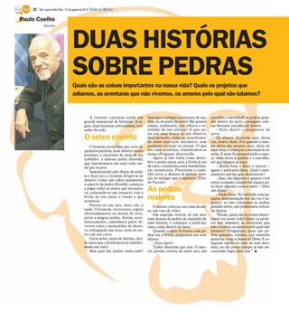32 / São José do Rio Preto, 12 de agosto de 2012 DIÁRIO DA REGIÃO

Paulo Coelho
            Escritor




                                    DUAS HISTÓRIAS
                                    SOBRE PEDRAS
                                    Quais são as coisas importantes na nossa vida? Quais os projetos que
                                    adiamos, as aventuras que não vivemos, os amores pelo qual não lutamos?


                                                A internet continua sendo um            Será que o milagre acontecera de ma-       cascalho, e sacudindo as pedras gran-
                                             grande manancial de histórias. A se-       nhã, ou na parte da noite? Há quanto       des dentro do jarro, conseguiu colo-
                                             guir, duas histórias sobre pedras, reti-   tempo, realmente, não olhava o re-         car bastante cascalho ali dentro.
                                             radas da rede.                             sultado do seu esforço? O que an-              - Está cheio? – perguntou de
                                                                                        tes era uma busca de um objetivo           novo.
                                             O seixo correto                            determinado, tinha se transforma-
                                                                                        do num exercício mecânico, sem
                                                                                                                                       Os alunos disseram que, desta
                                                                                                                                   vez, estava cheio. Foi quando o mes-
                                                 O homem ouviu falar que certo al-      qualquer atenção ou prazer. O que          tre abriu um terceiro saco, cheio de
                                             quimista perdera, num deserto muito        era uma aventura, transformou-se           areia fina, e começou a derramá-la no
                                             próximo, o resultado de anos de seu        numa obrigação aborrecida.                 jarro. A areia foi preenchendo o espa-
                                             trabalho: a famosa pedra filosofal,           Agora já não tinha como desco-          ço vazio entre as pedras e o cascalho,
                                             que transformava em ouro todo me-          brir a pedra exata, pois a fivela já era   até que chegou ao topo.
                                             tal que tocava.                            de ouro, e nenhuma outra transforma-           - Muito bem – disse o mestre –
                                                 Impulsionado pelo desejo de achá-      ção aconteceria. Percorrera o cami-        agora o jarro está cheio. Qual o ensi-
                                             la e ficar rico, o homem dirigiu-se ao     nho certo, e deixara de prestar aten-      namento que eu quis demonstrar?
                                                                                        ção ao milagre que o esperava. (Elia-          - Que, não importa o quanto você
                                             deserto. Como não sabia exatamente
                                                                                        ne Vaccari)                                esteja ocupado, sempre há espaço pa-
                                             o aspecto da pedra filosofal, começou
                                                                                                                                   ra fazer alguma coisa a mais – disse
                                             a pegar todos os seixos que encontra-
                                             va, colocando-os em contacto com a
                                                                                        As pedras                                  um aluno.
                                                                                                                                       - Nada disso. Na verdade, esta pe-
                                             fivela do seu cinto, e vendo o que
                                             acontecia.
                                                                                        maiores                                    quena demonstração nos faz ver o se-
                                                                                                                                   guinte: se não colocamos as pedras
                                                 Passou-se um ano, mais um, e               O mestre colocou, em cima da me-       grandes antes, não poderemos colocá-
                                             nada. O homem, entretanto, seguia          sa, um vaso de vidro.                      las depois.
                                             obstinadamente no desejo de recu-              Em seguida, retirou de um saco             “Então, quais são as coisas impor-
                                             perar a mágica pedra. Assim, auto-         uma dezena de pedras do tamanho de         tantes na nossa vida? Quais os proje-
                                             maticamente, caminhava pelos di-           uma laranja, e começou a enfiá-las,        tos que adiamos, as aventuras que
                                             versos vales e montanhas do deser-         uma a uma dentro do jarro.                 não vivemos, os amores pelo qual não
                                             to, esfregando um seixo atrás do ou-           Quando o jarro já estava com pe-       lutamos? Perguntem quais são pe-
                                             tro em seu cinto.                          dras até a borda, perguntou aos seus       dras grandes, sólidas, que mantêm
                                                 Certa noite, antes de dormir, deu-     alunos:                                    acesa em vocês a chama de Deus. E co-
                                             se conta que a fivela havia se transfor-       - Está cheio?                          loquem rápido no vaso de suas deci-
                                             mado em ouro!                                  Todos disseram que sim. O mes-         sões, ou em pouco tempo já não en-
                                                 Mas qual das pedras tinha sido?        tre, porém, retirou de outro saco um       contrarão lugar para elas.” I
 