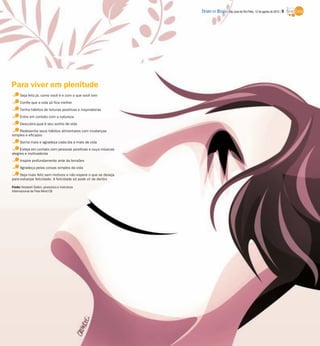 DIÁRIO DA REGIÃO São José do Rio Preto, 12 de agosto de 2012 / 9




Para viver em plenitude
     Seja feliz já, como você é e com o que você tem
     Confie que a vida só fica melhor
     Tenha hábitos de leituras positivas e inspiradoras
     Entre em contato com a natureza
     Descubra qual é seu sonho de vida
    Redesenhe seus hábitos alimentares com mudanças
simples e eficazes
     Sorria mais e agradeça cada dia a mais de vida
     Esteja em contato com pessoas positivas e ouça músicas
alegres e motivadoras
     Inspire profundamente ante às tensões
     Agradeça pelas coisas simples da vida
     Seja mais feliz sem motivos e não espere o que se deseja
para esbanjar felicidade. A felicidade só pode vir de dentro

Fonte: Kedashi Solkin, produtora e instrutora
internacional de Free Mind CB
 