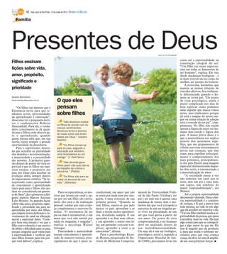 12 / São José do Rio Preto, 13 de maio de 2012 DIÁRIO DA REGIÃO

    Família




Presentes de Deus                                                                                                                     www.sxc.hu/Divulgação

                                                                                                                                                              conta até a espiritualidade na
Filhos ensinam                                                                                                                                                construção integral do ser.
                                                                                                                                                              “Um filho vai trazer repercus-
lições sobre vida,                                                                                                                                            sões em todas as dimensões do
                                                                                                                                                              ser humano”, explica. Ele traz
amor, propósito,                                                                                                                                              desde mudanças biológicas - e
                                                                                                                                                              as mais visíveis são no corpo da
significado e                                                                                                                                                 mulher, até mesmo do homem.
                                                                                                                                                                  A ocitocina, hormônio que
prioridade                                                                                                                                                    maneja as nossas relações de
                                                                                                                                                              vínculos afetivos, fica totalmen-
                                                                                                                                                              te diferenciada quando o ho-
Gisele Bortoleto                                                                                                                                              mem se torna pai. “Do ponto
Gisele.bortoleto@diarioweb.com.br
                                                 O que eles                                                                                                   de vista psicológico, ainda é
                                                                                                                                                              muito complicado nos dias de
    “Os filhos são mestres que a                 pensam                                                                                                       hoje explicar como podemos
                                                                                                                                                              amar alguém que nunca vimos
Existência envia para que te-
nhamos novas oportunidades                       sobre filhos                                                                                                 antes, mas explicamos porque
                                                                                                                                                              ali está o sangue do nosso san-
de aprendizado e renovação”,
disse uma vez o psiquiatra escri-                                                                                                                             gue ou numa relação de adoção
                                                       “Não devemos moldar                                                                                    está a vontade de ser pai”, com-
tor e conferencista Roberto
                                                 os filhos de acordo com os                                                                                   plementa. No filho não reside
Shinyashiki. Para ele, o verda-
                                                 nossos sentimentos;                                                                                          apenas a figura de outro ser hu-
deiro crescimento se dá quan-                    Devemos tê-los e amá-los
do pais e filhos estão abertos pa-                                                                                                                            mano mas reside a figura dos
                                                 do modo como nos foram                                                                                       pais. A maior prova disso é o
ra o aprendizado, quando                         dados por Deus.” (Johann
quem ensina sabe que, em sua                                                                                                                                  que a neurociência nos explica
                                                 Goethe)                                                                                                      através dos neurônios espe-
tarefa, existe sempre a grande
oportunidade da descoberta.                           “Os filhos tornam-se                                                                                    lhos, que são grupamentos de
    Para o espiritismo, doutri-                  para os pais, segundo a                                                                                      células nervosas extremamente
na que acredita na pluralidade                   educação que recebem,                                                                                        ativas nas crianças, que elas
dos mundos e na reencarnação,                    uma recompensa ou um                                                                                         usam para espelhar principal-
a maternidade e a paternidade                    castigo.” (J. Petit Senn)                                                                                    mente o comportamento dos
são missões. A primeira ques-                                                                                                                                 mais próximos, principalmen-
tão dentro do ponto de vista es-                       “Não deverão gerar                                                                                     te dos pais. Existe uma imagem
piritual é que os filhos são espí-               filhos quem não quer dar-se                                                                                  especular miniaturizada daque-
                                                 ao trabalho de criá-los e                                                                                    les dois seres, a transmutação e
ritos eternos e propostos aos
                                                 educá-los.” (Platão)                                                                                         a materialização do amor.
pais por Deus para auxiliar na
evolução deles, sempre dentro                         “Os filhos são para as                                                                                      “A sociedade passa a ver
de importantes critérios. “Se in-                mães as âncoras da sua                                                                                       não somente um casal que se
terpretado como oportunidade                     vida.” (Sófocles)                                                                                            uniu, mas um pai e uma mãe,
de crescimento e aprendizado                                                                                                                                  um signo, um símbolo de
tanto para pais e filhos, eles po-                                                                                                                            maior responsabilidade”, diz
dem ser considerado um presen-                   Para os especialistas, os mo-     condicional, um amor que não       mental da Universidade Fede-            Monezi.
te de Deus”, diz o promotor e diri-          tivos que levam um casal a op-        se sente por nada nem por nin-     ral de São Paulo (Unifesp), ser             Até a própria espiritualidade
gente espírita Marcos Antonio                tar por ter um filho são vários,      guém, é uma extensão de sua        pai e ser mãe não é apenas uma          das pessoas é alterada. Para a ciên-
Lelis Moreira. As grandes lições                                                                                                                              cia, espiritualidade é o conjunto
                                             entre eles está o de realização       própria pessoa. “Quando se         mudança de status, mas o mo-
sobre vida, amor, propósito, signi-                                                                                                                           de crenças, a fé que a pessoa tem
                                             pessoal: sonhar que uma crian-        tem filhos, espera-se que pelo     mento em que você extrapola a
ficado e prioridade são para ser                                                                                                                              nela mesma, na vida ou em algo
                                             ça complementa o universo fa-         menos os pais aprendam a se        natureza de um ser singular pa-         que ela acredite ser superior a ela.
aprendidas por meio dos filhos,
que exigem muita dedicação e in-             miliar. “O sentimento de ser          doar, a serem menos egocêntri-     ra viver na pluralidade de um           “Ter um filho também muda a es-
vestimento do casal na educação              pai ou mãe é intraduzível, é um       cos, dividindo sempre. É um        ser que você gerou a partir do          piritualidade da pessoa, que passa
moral e espiritual deles. “Cum-              amor que você não sentirá por         aprender a se doar sem cobrar,     seu amor. Do ponto de vista             a acreditar mais na vida. Ela tem
prir bem essa missão e ver que o             nada ou ninguém, é singular”,         e um aprender a sentir sem fa-     comportamental, o ser humano            algo a mais para que se consiga li-
filho está evoluindo é um motivo             explica a psicóloga Walnei            lar, um aprender a escutar e ex-   deve ser analisado dentro de            gar a algo maior do que ela. Ela
de júbilo e felicidade para os pais,         Arenque.                              plicar, aprender a tocar e se      sua multidimensionalidade.              tem fé naquilo que ela produziu
porque ninguém quer voltar para                  Paternidade e maternidade         emocionar”, afirma.                Ou seja, ele é um ser biológico,        e, para que tenha o substrato ne-
a espiritualidade e verificar que            trazem crescimento e aprendi-             Para o psicobiólogo Ricar-     psicológico, social e, segundo a        cessário para que essa criança
seus filhos ficaram para trás por-           zado de maneira intensa, prin-        do Monezi, pesquisador do Ins-     Organização Mundial de Saú-             cresça, ela deve ter uma fé amplia-
que você falhou”, explica.                   cipalmente do que é amor in-          tituto de Medicina Comporta-       de (OMS), precisamos levar em           da nas suas próprias forças. I
 