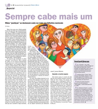 TV -   20 / São José do Rio Preto, 13 de maio de 2012 DIÁRIO DA REGIÃO

   Especial




Sempre cabe mais um
Mães “postiças” se destacam cada vez mais nos folhetins nacionais
TV Press

    Mãe só tem uma, reza o ditado popular.
O que não quer dizer que, necessariamente,
deva ser a biológica. Na teledramaturgia,
nem sempre os laços de sangue reservam as
melhores histórias de amor maternal. Agora
mesmo, no ar, é possível enxergar relações
que são capazes de emocionar e cativar a
quem assiste. Como a sofrida Valda, de Dhu
Moraes, que ameniza a carência familiar da
pobre órfã Cida, de Isabelle Drummond, em
“Cheias de Charme”. Ou a “mãe” Lucinda,
papel de Vera Holtz em “Avenida Brasil”,
que cria crianças abandonadas em um lixão.             sendo a
E, na mesma novela, a histriônica Monalisa,            mais velha
de Heloísa Perissé, que adotou Iran, de Bru-           uma psicanalis-
no Gissoni, depois de perder um bebê.                  ta”, analisa Karen.
“Quem não souber a história inicial nem per-                Em “Amor e Re-
cebe que o Iran não é filho da Monalisa. To-           volução”, novela exibida
das as cenas entre os dois mostram um amor             ano passado pelo SBT e es-
incrível. É uma mãe completamente apaixo-              crita por Tiago Santiago, Olí-
nada pelo filho”, valoriza Heloísa.                    via, personagem de Patrícia De
    Os motivos que justificam as mães                  Sabrit, também ficou responsável
“postiças” são diversos. Mas a adoção                  por duas meninas. Mas que não foram
de órfãos ou de crianças abandonadas
ainda parece ser o mais recorrente. Em
                                                       abandonadas pela mãe, e sim sequestra-
                                                       das pelo marido de Olívia, o vilão Filinto,
                                                                                                                                                  Instantâneas
“Aquele Beijo”, por exemplo, Marissol                  vivido por Nico Puig. Na trama, ele era                                                           Em “A Favorita”, Lara, vivida
e Sarita, de Mary Sheila e Sheron Mene-                um dos militares que torturavam os presos                                                  por Mariana Ximenes, era filha biológica de
zzes, foram deixadas ainda pequenas pe-                políticos. E, entre esses torturados, esta-                                                Flora, papel de Patrícia Pillar. Mas foi
la mãe Diva, de Elisa Lucinda. Criadas                 vam os pais das crianças. “O que foi baca-                                                 Donatela, de Cláudia Raia, quem a criou e
num orfanato, lá conheceram Ana Gira-                  na é que essa maternidade provisória de-                                                   manteve uma relação maternal com a
fa, transexual mais velha vivida pelo                  sencadeou nela a revolta contra os milita-      causas”, pontua Marjorie.                  garota, já que Flora estava presa pela
ator Luis Salém que, ao deixar o lar, se               res de seu próprio lar, os que eram do mal.                                                morte do pai da menina
dividiu com Eveva, de Maria Gladys, na                 Foi daí que apareceu o sentimento de luta          Quando a morte separa                         A heroína Júlia de “Dancin’ Days”,
educação das meninas. E desenvolveu                    que movimentou a história da Olívia”,                                                      vivida por Sônia Braga, passava 11 anos
uma relação meio de irmã mais velha,                   lembra Patrícia.                                    Em muitos casos, é a morte da mãe      na prisão depois de um acidente e, com
meio de mãe. “Fiquei feliz porque o pú-                     Às vezes, essa relação maternal se de-     que faz outra mulher assumir a materni-    isso, sua filha de quatro anos era criada
blico aceitou bem a Ana Girafa. E esse                 senvolve entre parentes. Como a avó vivi-       dade de uma criança. Foi assim, por        pela tia Yolanda, de Joana Fomm
lado maternal deve ter ajudado tam-                    da por Iná, em “A Vida da Gente”, folhe-        exemplo, que a empregada Valda, de
                                                                                                                                                       Patrícia De Sabrit interpretou
bém. Mas o tempo todo eu me senti in-                  tim de Lícia Manzo exibido pelo Globo           Dhu Moraes, se tornou a grande conse-      também uma mãe postiça em
terpretando uma mulher, não uma tran-                  ano passado. Ela ocupou a lacuna deixada        lheira e cuidadora da doce Cida, papel     “Pérola Negra”, novela exibida pelo SBT
sexual. Isso também fez a diferença”,                  pela mãe “madrasta” Eva, de Ana Beatriz         de Isabelle Drummond, em “Cheias de        em 1998
avalia Luis Salém. Em “Máscaras”, da                   Nogueira, na vida da pacata Manu, de Mar-       Charme”. E não foi nada difícil para
Record, a irmã mais velha Tônia, de Da-                jorie Estiano. “A Eva era uma mãe adoeci-       suas intérpretes encontrarem o tom cer-         Em “Cheias de Charme”, as três
niela Galli, também se confunde um                     da, com um amor desmedido por uma fi-           to para demonstrar, no ar, a intensidade   protagonistas empregadas domésticas
pouco na função materna diante da ca-                  lha e um desamor também desmedido pe-           da relação das duas personagens. “Te-      cresceram sem mães biológicas. Cida,
                                                                                                                                                  de Isabelle Drummond, passou a viver
çula Luma, de Karen Junqueira. De-                     la outra”, recorda Ana Beatriz. Depois,         nho uma história bonita com a Dhu.
                                                                                                                                                  na casa em que a mãe trabalhava.
pois que os pais morreram, Tônia, que                  com a tenista Ana, de Fernanda Vascon-          Esse é nosso terceiro trabalho juntas e    Rosário, de Leandra Leal, foi tirada de
já era crescida, precisou cuidar da irmã               cellos, em coma por anos, foi a vez de Ma-      sinto ela como uma pessoa da minha fa-     um orfanato pelo pai adotivo Sidney, de
menor. Mas não lida tão bem com a si-                  nu ocupar o espaço de mãe da pequena Jú-        mília mesmo”, afirma Isabelle, que di-     Daniel Dantas. E Penha, de Taís Araújo,
tuação no campo psicológico. “Criou-se                 lia, de Jesuela Moro. “Foi diferente e engra-   vidiu cenas com a colega também no         por ser a filha mais velha, ainda na
não só uma responsabilidade ali, mas                   çado. A Manuela era filha da avó e mãe da       “Sítio do Picapau Amarelo”, quando         adolescência assumiu a criação dos
também uma dependência. Existe uma                     sobrinha. A novela trabalhou bem essas no-      interpretava a boneca Emília e Dhu vi-     dois irmãos caçulas quando a mãe
relação de controle muito forte entre as               vas relações familiares, que parecem confu-     via a Tia Nastácia, e na novela “Caras     abandonou a família I
duas que não é saudável. É algo inusitado,             sas em alguns momentos por diferentes           & Bocas”.
 