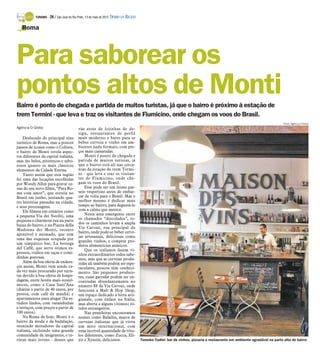 TURISMO -   26 / São José do Rio Preto, 13 de maio de 2012 DIÁRIO DA REGIÃO

   Roma




Para saborear os
pontos altos de Monti
Bairro é ponto de chegada e partida de muitos turistas, já que o bairro é próximo à estação de
trem Termini - que leva e traz os visitantes de Fiumicino, onde chegam os voos do Brasil.
                                                                                                                                                                             Fotos: Agência O Globo
Agência O Globo                            vão atrás de lojinhas de de-
                                           sign, restaurantes de perfil
    Deslocado do principal eixo            mais moderno e bares para se
turístico de Roma, mas a poucos            beber cerveja e vinho em am-
passos de ícones como o Coliseu,           bientes nada formais, com pre-
o bairro de Monti revela aspec-            ços mais camaradas.
tos diferentes da capital italiana,            Monti é ponto de chegada e
mas tão belos, pitorescos e sabo-          partida de muitos turistas, já
rosos quanto os mais clássicos             que o bairro está ali nas cerca-
elementos da Cidade Eterna.                nias da estação de trem Termi-
    Tanto assim que esta região            ni - que leva e traz os visitan-
foi uma das locações escolhidas            tes de Fiumicino, onde che-
por Woody Allen para gravar ce-            gam os voos do Brasil.
nas do seu novo filme, “Para Ro-               Esse pode ser um ótimo pas-
ma com amor”, que estreia no               seio vespertino antes de embar-
Brasil em junho, juntando qua-             car de volta para o Brasil. Mas o
tro histórias passadas na cidade,          melhor mesmo é dedicar mais
e seus personagens.                        tempo ao bairro, para degustá-lo
    Ele filmou em cenários como            com a calma que merece.
a pequena Via dei Neofiti, uma                 Nesta área emergente entre
pequena e charmosa rua na parte            os chamados “descolados”, to-
baixa do bairro, e na Piazza della         dos os caminhos levam à ampla
                                           Via Cavour, rua principal do
Madonna dei Monti, recanto
                                           bairro, onde pode-se beber cerve-
aprazível e animado, que tem
                                           jas artesanais, deliciosas como
uma das esquinas ocupada por
                                           grandes vinhos, e comprar pro-
um simpático bar, La bottega               dutos alimentícios asiáticos.
del Caffè, que serve ótimos es-                Que os italianos fazem vi-
pressos, vinhos em taças e comi-           nhos extraordinários todos sabe-
dinhas gostosas.                           mos, mas que as cervejas produ-
    Além da boa oferta de endere-          zidas ali também podem ser espe-
ços assim, Monti vem sendo ca-             taculares, poucos têm conheci-
da vez mais procurado por turis-           mento. São pequenos produto-
tas devido à boa oferta de hospe-          res, cujas garrafas podem ser en-
dagem, entre hotéis mais econô-            contradas abundantemente no
micos, como a Casa Sant’Ana                número 88 da Via Cavour, onde
(diárias a partir de 40 euros, por         funciona a Malt & Hop Shop,
pessoa, com café da manhã) e               um espaço dedicado à birra arti-
apartamentos para alugar (há es-           gianale, com ênfase na Itália,
túdios lindos, com varandinhas             mas aberta a alguns (ótimos) ró-
e terraços, com preços a partir de         tulos estrangeiros.
100 euros).                                    Nas prateleiras encontramos
    Na Roma de hoje, Monti é o             nomes como Baladin, marca de
bairro da moda e da badalação,             cervejas italianas que já virou
reunindo moradores da capital              um mito internacional, com
italiana, incluindo uma grande             uma incrível quantidade de rótu-
comunidade de imigrantes, e tu-            los diferentes, como Zucca, Eli-
ristas mais jovens - desses que            xir e Xyauiù, deliciosos.                     Tomoko Tudini: bar de vinhos, pizzaria e restaurante em ambiente agradável na parte alta do bairro
 