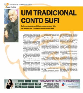 32 / São José do Rio Preto, 13 de maio de 2012 DIÁRIO DA REGIÃO

Paulo Coelho



                                    UM TRADICIONAL
                                    CONTO SUFI
                                    Os homens daquela aldeia entenderam que, além
                                    das aparências, a vida tem outros significados


                                             Há muitos anos, numa pobre al-             - Você antes tinha apenas um cava-      vida que um acidente com um filho é
                                         deia chinesa, vivia um lavrador com        lo, e agora possui dois. Parabéns! – dis-   uma verdadeira tragédia. Ao saírem
                                         seu filho. Seu único bem material,         seram.                                      da casa do lavrador, diziam uns aos ou-
                                         além da terra e da pequena casa de pa-         - Muito obrigado pela visita e pela     tros: “O homem enlouqueceu mesmo;
                                         lha, era um cavalo que havia sido her-     solidariedade de vocês – respondeu o        seu único filho pode ficar coxo para
                                         dado de seu pai.                           lavrador. – Mas como vocês podem sa-        sempre, e ele ainda tem dúvidas se o
                                             Um belo dia, o cavalo fugiu, deixan-   ber que o que ocorreu é uma bênção          que ocorreu é uma desgraça”.
                                         do o homem sem o animal para lavrar        na minha vida?                                  Alguns meses transcorreram, e o Ja-
                                         a terra. Seus vizinhos – que o respeita-       Desconcertados, e achando que o         pão declarou guerra contra a China.
                                         vam muito por sua honestidade e dili-      homem estava ficando louco, os vizi-        Os emissários do imperador percorre-
                                         gência – vieram até sua casa para dizer    nhos foram embora, comentando no            ram todo o país em busca de jovens
                                         o quanto lamentavam o ocorrido. Ele        caminho “será que este homem não            saudáveis para serem enviados à fren-
                                         agradeceu a visita, mas perguntou:         entende que Deus lhe enviou um pre-         te de batalha. Ao chegarem na aldeia,
                                             - Como vocês podem saber que o         sente?“                                     recrutaram todos os rapazes, exceto o
                                         que ocorreu foi uma desgraça na mi-            Passado um mês, o filho do lavra-       filho do lavrador, que estava com uma
                                         nha vida?
                                                                                    dor resolveu domesticar a égua. Mas o       perna quebrada.
                                             Alguém comentou baixinho com
                                                                                    animal saltou de maneira inesperada,            Nenhum dos rapazes retornou vi-
                                         um amigo: “ele não quer aceitar a reali-
                                         dade, deixemos que pense o que qui-        e o rapaz caiu de mau jeito – quebran-      vo. O filho se recuperou, os dois ani-
                                         ser, desde que não se entristeça com o     do uma perna.                               mais deram crias que foram vendidas
                                         ocorrido”.                                     Os vizinhos retornaram à casa do        e renderam um bom dinheiro. O lavra-
                                             E os vizinhos foram embora, fin-       lavrador – levando presentes para o         dor passou a visitar seus vizinhos para
                                         gindo concordar com o que haviam es-       moço ferido. O prefeito da aldeia, sole-    consolá-los e ajudá-los – já que tinham
                                         cutado.                                    nemente, apresentou as condolências         se mostrado solidários com ele em to-
                                             Uma semana depois, o cavalo retor-     ao pai, dizendo que todos estavam mui-      dos os momentos.
                                         nou ao estábulo, mas não vinha sozi-       to tristes com o que tinha acontecido.          Sempre que algum deles se queixa-
                                         nho; trazia uma bela égua como com-            O homem agradeceu a visita e o ca-      va, o lavrador dizia: “como sabe se is-
                                         panhia. Ao saber disso, os habitantes      rinho de todos. Mas perguntou:              so é uma desgraça?” Se alguém se ale-
                                         da aldeia – alvoroçados, porque só ago-        - Como vocês podem saber se o           grava muito, ele perguntava: “Como
                                         ra entendiam a resposta que o homem        que ocorreu foi uma desgraça na mi-         sabe se isso é uma benção?” E os ho-
                                         lhes havia dado – retornaram à casa do     nha vida?                                   mens daquela aldeia entenderam que,
                                         lavrador, para cumprimentá-lo pela             Esta frase deixou a todos estupefa-     além das aparências, a vida tem outros
                                         sua sorte.                                 tos, pois ninguém pode ter a menor dú-      significados. I
 