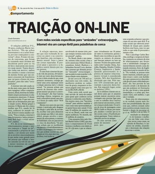 6 / São José do Rio Preto, 13 de maio de 2012 DIÁRIO DA REGIÃO

    Comportamento




TRAIÇÃO ON-LINE
Gisele Bortoleto
gisele.bortoleto@diarioweb.com.br            Com redes sociais específicas para “amizades” extraconjugais,                                                       soas ocupadas acharem o que pre-
                                                                                                                                                                 cisam de um jeito mais fácil. E as
                                                                                                                                                                 redes sociais que oferecem possi-
    O relações públicas P.S.,
                                             internet vira um campo fértil para puladinhas de cerca                                                              bilidade de traição para casados
38 anos, conheceu Maria (no-                                                                                                                                     facilitou essa busca, uma vez que
me fictício). “Ela me achou                                                                                                                                      todos os que estão lá procuram a
interessante e eu a achei boni-                   A relação amorosa, mes-           envolvendo do mesmo jeito, por-       nam virtualmente em 18 países          mesma coisa.
ta, por isso começamos a con-                mo que seja recheada de su-            que sempre termina num encon-         de todos os continentes, aponta o           Para o psicólogo Carlos Boe-
versar”, disse. Foram três me-               cesso no amor e na constru-            tro pessoal”, explica.                Brasil como recordista no que diz      chat, sexólogo e terapeuta de famí-
ses de conversas, que foram                  ção familiar, não extingue o               No Brasil, desde o ano passa-     respeito ao número de pessoas          lia, o aumento no número de sites
se tornando mais íntimas até                 desejo sexual. Sexo e amor             do, existem redes sociais como a      que buscam namoro ou sexo na           de relacionamento que favore-
decidirem partir para as via                 são coisas separadas. É pos-           norte-americana Ohhtel Brasil, a      internet. Na lista dos países anali-   cem a infidelidade conjugal la-
de fato e marcarem um encon-                 sível amar o parceiro e a fa-          canadense Ashely Madison e a          sados estão Canadá, China, Aus-        mentavelmente atende a uma de-
                                             mília e sentir desejo por ou-          holandesa Second Love, destina-       trália, Espanha, Estados Unidos,       manda existente, fruto da fragili-
tro num motel. Tanta discri-
                                             tra pessoa.                            das a pessoas que desejam procu-      França, Inglaterra e Japão.            dade emocional no mundo de ho-
ção tinha um motivo: ambos
                                                  E como hoje a internet faz par-   rar “amizades” extraconjugais –       Quando questionados se a               je. “Na verdade, as pessoas estão
são casados e usam a internet
                                             te da vida das pessoas, obviamen-      que na palavra mais popular é a fa-   prática de manter relaciona-           muito imaturas, achando que po-
da mesma forma que um nú-
                                             te trair por meio dessa ferramen-      mosa relação entre amantes.           mento virtual é considerada            dem trocar o outro com facilida-
mero crescente de brasileiros
                                             ta traz a ideia errada de que, num         Já são cerca de 740 mil ca-       traição, 56% dos brasileiros           de e que a pessoa nova e desconhe-
que vai para a frente do com-
                                             primeiro momento, consiga ga-          dastrados nas três redes. As          disseram que sim. Pelo me-             cida deverá trazer a felicidade per-
putador: para dar uma “esca-
                                             rantir uma certa separação entre       mulheres podem se cadas-              nos 32% assumiram que já               feita”, diz. Isso provém de um
padinha”.
                                             a relação amorosa real e o desejo      trar de graça, enquanto os ho-        traíram o parceiro desta for-          conceito errado e de fantasias de
    A internet tem sido usada ca-
                                             sexual. “As pessoas acham que          mens pagam uma taxa que va-           ma. Em segundo lugar, estão            que não podemos ter frustrações
da dia mais como pano de fundo
                                             através da internet elas conse-        ria de R$ 29,90 a R$ 60.              os malaios (29%).                      ou dor, que levam a uma grande
para repaginar velhos comporta-
                                             guem manter um pouco o contro-             Uma outra rede social que             Se os celulares criaram um ca-     insatisfação, e a achar que, bus-
mentos, afinal, histórias de infide-
                                             le da situação”, diz Ana Canosa,       tem servido de meio-de-campo          nal direto para que os amantes         cando outro, será melhor, o que
lidade sempre permearam os rela-
                                             psicóloga clínica, terapeuta se-       para quem quer conhecer novas         possam marcar encontros extra-         não é verdade.
cionamentos amorosos. O desejo
                                             xual e educadora sexual, que este-     pessoas é conhecida como Badoo.       conjugais sem precisar ligar para           Esses sites de relacionamen-
de trair já existia. O que tem mu-
                                             ve à frente do reality show “SOS       Em muitos casos, esse “barzinho       a casa ou trabalho do(a) outro(a)      to na verdade trazem mais ilu-
dado são as ferramentas para que
                                             Casamento”.                            virtual” para adultos também é        para marcar um encontro, a inter-      sões nas possibilidades das pes-
a traição ocorra. Muitas graças à
                                                  Mesmo nos casos em que essa       visto como uma oportunidade pa-       net avançou ainda mais. Os servi-      soas que, embora estejam neles
internet. E Maria não foi a única
                                             traição é motivada pelo desgaste       ra quem busca sexo casual. O site     ços de troca de mensagens como         para a prática sexual, trazem em-
mulher que P.S., casado há 16
                                             da relação e pela falta de novida-     tem 10 milhões de usuários ati-       MSN, Gtalk ou Skype, por exem-         butido o desejo de encontrar al-
anos, conheceu no mundo vir-
                                             de, escolher trair para alimentar      vos só no Brasil, onde tem sua        plo, ajudam o contato que as re-       g u é m melhor e de ser feliz. O
tual. Já houve outras casadas e sol-
                                             essa energia que falta é um passo      maior audiência. No mundo, são        des sociais como o Facebook per-                  resultado no desprepa-
teiras. “Para a traição, a internet é
                                             difícil, porque envolve o senti-       35 milhões de usuários.               mitem garimpar. Tanto valem co-                  ro de homens e mulhe-
uma ferramenta e tanta, porque é
                                             mento de outra pessoa, o contrato          Uma pesquisa feita pela Glo-      nhecidos novos ou antigos.                      res em lidar com situa-
mais fácil fugir e evitar encon-
                                             de fidelidade com seu parceiro(a)      bal Market Insite (GMI), que ana-         Os sites servem como                       ções novas como essas, na
tros”, explica.
                                             e o risco da descoberta. “As pes-      lisou o comportamento de 18 mil       ponto de encontro                             opinião de Boechat, é o au-
    P.S. diz já ter interrompido
                                             soas acham que se escolherem           homens e mulheres com idade en-       para pes-                                   mento da solidão, insatisfa-
relacionamentos porque a pes-
soa começou a “pegar no pé”,                 um parceiro virtual alimentam es-      tre 18 e 64 anos e que se relacio-                                               ção e destruição das relações
contrariando a proposta do caso              se lado e se protegem dos transtor-                                                                                    amorosas e sociais.
rápido, e até mesmo por medo                 nos que podem ocorrer em uma
de se envolver emocionalmente,               relação ao vivo, mas não é na-
já que assim como grande parte               da disso, você acaba se
das pessoas que trilham o mes-
mo caminho na web ele não tem
o menor interesse em colocar
fim no casamento.
 