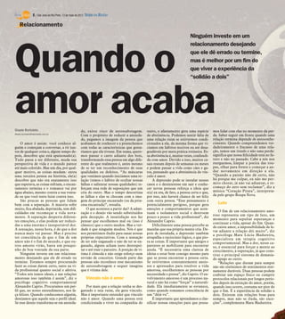 8 / São José do Rio Preto, 13 de maio de 2012 DIÁRIO DA REGIÃO

    Relacionamento
                                                                                                                                     Ninguém investe em um
                                                                                                                                     relacionamento desejando



Quando o                                                                                                                             que ele dê errado ou termine,
                                                                                                                                     mas é melhor por um fim do
                                                                                                                                     que viver a experiência da
                                                                                                                                     “solidão a dois”




amor acaba
Gisele Bortoleto                                        de, existe risco de autossabotagem.            outro, o afastamento gera uma espécie         mos lidar com elas no momento da per-
Gisele.bortoleto@diarioweb.com.br
                                                        Com o propósito de reduzir a ansieda-          de abstinência. Podemos sentir falta de       da. Saber seguir em frente quando uma
                                                        de, pegamos a imagem da pessoa que             uma relação ruim se estivermos condi-         relação termina depende de autoconhe-
    O amor é assim: você conhece al-                    acabamos de conhecer e a preenchemos           cionados a ela, da mesma forma que vi-        cimento. Quando compreendemos ver-
guém e começam a conversar, a rir jun-                  com todas as características que gosta-        ciamos em hábitos nocivos ou até desa-        dadeiramente o fracasso de uma rela-
tos de qualquer coisa e, algum tempo de-                ríamos que ela tivesse. Em suma, quere-        gradáveis por mera prática rotineira. Es-     ção, temos um trunfo e não uma perda:
pois, descobre que está apaixonado(a).                  mos passar o carro adiante dos bois,           sa abstinência é, muitas vezes, confundi-     significa que nossa felicidade está no fu-
Tudo passa a ser diferente, muda sua                    transformando essa pessoa em algo dife-        da com amor. Devido a isso, muitos ca-        turo e não no passado. Cabe a nós nos
perspectiva de vida e o mundo parece                    rente do que realmente é, antes mesmo          sais reatam depois de semanas ou meses        reerguemos, limpar a poeira das rou-
até mais colorido. Mas um dia, por qual-                de se ter um reconhecimento de suas            e podem passar a vida como cães e ga-         pas, olhar para frente e começar a an-
quer motivo, as coisas mudam: entra                     qualidades ou defeitos. “As máscaras           tos, pensando que a abstinência do vín-       dar novamente em direção a ela.
uma terceira pessoa na história, ele(a)                 que vestimos quando iniciamos uma re-          culo é amor.                                  “Quando a paixão não dá certo, não
descobre que não era exatamente isso                    lação (temos o hábito de ocultar nossas            A depressão pode se instalar nesses       há porque me culpar, eu não me per-
que esperava, as coisas esfriam, o encan-               falhas e salientar nossas qualidades) re-      casos e o desinteresse em sair e conhe-       mito chorar, já não vai adiantar, e re-
tamento termina e o romance vai por                     forçam essa rede de suposições que um          cer novas pessoas reforça a ideia que         começo do zero sem reclamar”, diz a
água abaixo, mesmo contra a sua vonta-                  cria do outro. Mas o tempo descortina          o(a) ex era, de fato, a pessoa certa e que,   música “Coração Pirata”, interpreta-
de ou que você tente lutar contra isso.                 as falhas e elas se chocam com a ima-          por isso, não haverá chance de ser feliz      da pelo grupo Roupa Nova.
    São poucas as pessoas que lidam                     gem do príncipe encantado (ou da prin-         com outra pessoa. “Esse pensamento é
bem com a separação. A maioria sofre                    cesa encantada)”, ressalta.                    potencialmente perigoso, porque gera             Luto
muito, fica abalada, deprimida, tem difi-                   O que acontece a partir daí? A admi-       emoções e comportamentos que acen-
culdades em recomeçar a vida nova-                      ração e o desejo vão sendo substituídos        tuam o isolamento social e destroem               O fim de um relacionamento amo-
                                                                                                                                                     roso representa um tipo de luto, um
mente. A separação desperta diferen-                    pela decepção. A insatisfação nos faz          pouco a pouco a vida profissional”, diz
                                                                                                                                                     momento para sepultar esperanças e
tes emoções, e elas podem ser reduzi-                   pensar que escolhemos mal ou (isso é           Alexandre Caprio.
                                                                                                                                                     continuar a vida, apesar do fim. Quan-
das a uma enorme e insuportável dor.                    clássico) que o outro mudou. Mas a ver-            Dificilmente uma pessoa percebe as
                                                                                                                                                     do existe amor, a impossibilidade de le-
A sensação, nessa hora, é de que a dor                  dade é que ninguém mudou. Nós é que            mazelas que sua própria mente cria. De-       var adiante a relação dói muito”, diz
nunca mais vai passar. Mas é preciso                    nos permitimos iludir para sanar nossas        pois de instalada, a depressão também         a psicóloga Mara Lúcia Madureira,
ter consciência de que o fim de um                      próprias expectativas. Com a sensação          atrapalha o raciocínio lógico, o que pio-     especialista em terapia cognitivo
amor não é o fim do mundo, e que ou-                    de ter sido enganado e não de ter se en-       ra as coisas. É importante que amigos e       comportamental. Mas a dor, nesse ca-
tros amores virão, basta um pouqui-                     ganado, alguns acham justo desrespei-          parentes se mobilizem para encontrar          so, é essencial para forçar a mente ao
nho de boa vontade da sua parte.                        tar e até trair o parceiro. A posição de ví-   ajuda. “É necessária uma clareza de           crescimento, à superação, já que cons-
    Ninguém investe em um relaciona-                    tima é cômoda e não exige esforço nem          ideias e estar bem consigo mesmo para         titui o principal sintoma de demasia-
mento desejando que ele dê errado ou                    revisão de conceitos. Grande parte das         que se possa encontrar a pessoa certa.        do apego ao outro.
termine. Estamos sempre procurando                      pessoas não reconhece esse mecanismo           Se estivermos constantemente ansio-               “Relações que duram para sempre
fazer as coisas darem certo, tanto na vi-               de autossabotagem e sequer imagina             sos e apressados para resolver a vida         não são sinônimos de sentimentos eter-
da profissional quanto social e afetiva.                que é vítima dele.                             amorosa, escolheremos as pessoas por          namente duráveis. Duas pessoas podem
“Todos nós temos ideais, e nas relações                                                                necessidade e pressa”, diz Caprio. O en-      coabitar um espaço físico ou cumprir
amorosas isso também é assim”, diz o                         Vínculo não é amor                        volvimento amoroso é um processo na-          protocolos relacionais por longos perío-
psicólogo cognitivo comportamental                                                                     tural e não há como “forçar” a naturali-      dos depois da extinção do amor, porém,
Alexandre Caprio. Procuramos um per-                       Por mais que a relação tenha se des-        dade. Ela imediatamente se esvanece,          quando isso ocorre, costuma ser pior do
fil que, no nosso entendimento, nos fa-                 gastado e seja ruim, ela gera vínculo.         como quando tomamos consciência de            que o fim. É a experiência da solidão a
ça felizes. Quando conhecemos alguém,                   Mas é importante entender que vínculo          um “dèjá-vu”.                                 dois. Existem sim relações boas para
desejamos que aquele seja o perfil ideal.               não é amor. Quando uma pessoa está                 É importante que aprendamos a clas-       sempre, mas não se iluda, são exce-
Se esse desejo transforma-se em ansieda-                condicionada a viver na companhia do           sificar nossas emoções para que possa-        ções”, complementa Mara Madureira.
 