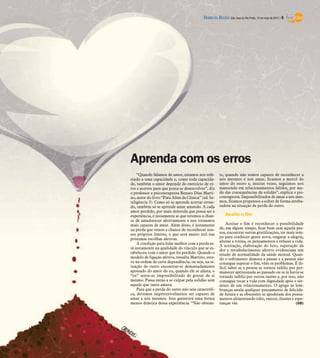 DIÁRIO DA REGIÃO São José do Rio Preto, 13 de maio de 2012 / 9




Aprenda com os erros
    “Quando falamos de amor, estamos nos refe-         te, quando não somos capazes de reconhecer a
rindo a uma capacidade e, como toda capacida-          nós mesmos e nos amar, ficamos a mercê do
de, também o amor depende do exercício de er-          amor do outro e, muitas vezes, seguimos nos
ros e acertos para que possa se desenvolver”, diz      mantendo em relacionamentos falidos, por me-
o professor e psicoterapeuta Renato Dias Marti-        do das consequências da solidão”, explica o psi-
no, autor do livro “Para Além da Clínica” (ed. In-     coterapeuta. Impossibilitados de amar a nós mes-
teligência 3). Como só se aprende acertar erran-       mos, ficamos propensos a sofrer de forma arreba-
do, também só se aprende amar amando. A cada           tadora na situação da perda do outro.
amor perdido, por mais dolorida que possa ser a
experiência, é justamente aí que teremos a chan-           Aceite o fim
ce de amadurecer afetivamente e nos tornamos
mais capazes de amar. Além disso, é justamente             Aceitar o fim é reconhecer a possibilidade
na perda que temos a chance de reconhecer nos-         de, em algum tempo, ficar bem sem aquela pes-
sos próprios limites, o que será muito útil nas        soa, encontrar outras gratificações, ter mais tem-
próximas escolhas afetivas.                            po para conhecer gente nova, resgatar a alegria,
                                                       alterar a rotina, os pensamentos e refazer a vida.
    A condição para lidar melhor com a perda es-
                                                       A aceitação, elaboração do luto, superação da
tá justamente na qualidade do vínculo que se es-       dor e restabelecimento afetivo evidenciam um
tabeleceu com o amor que foi perdido. Quando o         estado de normalidade da saúde mental. Quan-
modelo de ligação afetiva, ressalta Martino, este-     do o sofrimento demora a passar e a pessoa não
ve na ordem de certa dependência, ou seja, na si-      consegue superar o fim, vêm os problemas. É di-
tuação do outro encontrar-se demasiadamente            fícil saber se a pessoa se tornou infeliz por per-
apossado do amor do eu, quando ele se afasta, o        manecer aprisionada ao passado ou se já havia se
“eu” sente-se impossibilitado de gostar de si          tornado infeliz por outras razões e, por isso, não
mesmo. Passa então a se culpar pela solidão sem        consegue tocar a vida com dignidade após o tér-
aquele que tanto amava.                                mino de um relacionamento. O apego às lem-
    Para que a perda do outro não seja catastrófi-     branças anula qualquer pensamento de felicida-
ca, devemos impreterivelmente ser capazes de           de futura e as obsessões se apoderam dos pensa-
amar a nós mesmos. Isso garantirá uma forma            mentos alimentando ódio, rancor, ilusões e espe-
menos drástica dessa experiência. “Não obstan-         ranças vãs.                                   (GB)
 