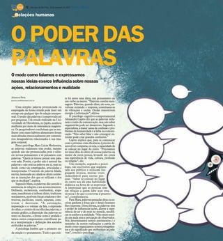 10 / São José do Rio Preto, 16 de setembro de 2012 DIÁRIO DA REGIÃO

    Relações humanas




O PODER DAS
PALAVRAS
O modo como falamos e expressamos
nossas ideias exerce influência sobre nossas
ações, relacionamentos e realidade
Jéssica Reis                                              te foi antes uma ideia, um pensamento ou
jessica.reis@diarioweb.com.br
                                                          um verbo na mente. “Palavras contêm men-
                                                          sagens. Palavras, quando ditas, são sons, en-
    Uma simples palavra pronunciada ou                    volvem estímulo e resposta, constituem-se
empregada da forma errada pode fazer um                   de vibrações e ondas. Ondas transmitem
estrago em qualquer tipo de relação interpes-             energia e informação”, afirma.
soal. O poder das palavras é comprovado até                   O psicólogo cognitivo-comportamental
por pesquisas. Um estudo realizado na Uni-                Alexandre Caprio diz que as palavras redu-
versidade de Hiroshima, no Japão, analisou                zem o ruído da comunicação, mas não saber
mulheres por meio de ressonância magnéti-                 organizá-las pode ser desastroso. Segundo o
ca. Os pesquisadores concluíram que as mu-                especialista, a maior causa de confusão e pro-
                                                          blemas da humanidade é a falha na comuni-
lheres com maus hábitos alimentares foram
                                                          cação. “Não saber falar e não conseguir en-
mais afetadas emocionalmente por comentá-                 tender pode criar grandes confusões.”
rios desagradáveis relacionados à sua ima-                    Caprio explica que, para se comunicar
gem corporal.                                             com o próximo com eficiência, é preciso de-
    Para a psicóloga Mara Lúcia Madureira,                senvolver a empatia, ou seja, a capacidade de
as palavras realmente têm poder, mesmo                    se colocar no lugar do outro. “Precisamos
quando não são pronunciadas, pois o silên-                ter uma ideia do efeito de nossas palavras na
cio invoca pensamento e só pensamos com                   mente da outra pessoa, levando em conta
palavras. “Quem já tentou pensar sem pala-                sua experiência de vida, cultura, profissão
vras sabe. Porém, o poder não é natural das               ou religião”, diz.
palavras e não está na palavra em si, mas no                  Um exemplo, segundo o psicó-
modo como são empregadas, articuladas e                   logo, são escritores que segmen-
interpretadas. O sentido da palavra falada,               tam seu público e utilizam lin-
escrita, insinuada ou calada se altera confor-            guagem técnica, muitas vezes
                                                          indecifrável para outras pes-
me as intenções dos que as utilizam e dos                 soas. “Saber se colocar no lugar
que as decifram”, explica.                                do outro nos dá uma habilidade
    Segundo Mara, as palavras dão sentido à               didática na hora de se expressar.
existência, às relações e aos acontecimentos.             A impressão que as pessoas têm
Definem, esclarecem, confundem, enga-                     em relação a quem sabe usar essa
nam, manifestam e inibem ideias, traduzem                 técnica é de que a conversa é prazero-
sentimentos, motivam forças criadoras e des-              sa”, complementa.
trutivas, pacificam, unem, separam, cons-                     Para Mara, palavras pensadas ditas ou es-
troem e destroem. “A entonação,                           critas ganham a força que o desejo humano
impostação e o volume da fala, a expressão                lhes imprime. Dessa forma, as palavras têm
do olhar, o critério de escolha das palavras, o           o poder de influenciar ações, alterar a expe-
arranjo gráfico, a disposição das palavras no             riência de ser e de estar no mundo, modifi-
texto ou discurso, a forma como é grafada e               car os sonhos e a realidade. “Não existe senti-
tantos outros componentes contribuem pa-                  do em nada sem a percepção do observador.
                                                          Nós determinamos nossos sentimentos e o
ra a interpretação e definição dos sentidos               tamanho de nossas realizações a partir do
atribuídos às palavras.”                                  modo como organizamos nossos pensamen-
    A psicóloga lembra que o primeiro ato                 tos e do significado que atribuímos às pala-
da criação é o pensamento. Tudo o que exis-               vras”, conclui a psicóloga.
 