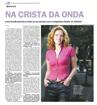 TV -   16 / São José do Rio Preto, 16 de setembro de 2012 DIÁRIO DA REGIÃO

   Entrevista




NA CRISTA DA ONDA
Leona Cavalli aproveita os frutos de sua atuação como a antagonista Zarolha, de “Gabriela”
                                                                                                          Jorge Rodrigues Jorge/Divulgação
TV Press                                    fã da Dina Sfat, que interpretou a
                                            Zarolha na primeira adaptação
     Leona Cavalli é só sorrisos na         para a tevê. E ela trabalhou no
hora de conversar a respeito de             Teatro Oficina, onde também
seu atual momento profissional.             atuei. O convite para a novela já ti-
Sucesso de público e crítica na pe-         nha me deixado animada, mas ser
le da prostituta Zarolha, de “Ga-           paraessa personagem foi umamoti-
briela”, a atriz conseguiu garantir         vação a mais. Esse papel é realmen-
sua volta à trama na adaptação do           te completo, cheio de detalhes. É
clássico de Jorge Amado, escrita            uma prostituta, mas tem sua devo-
por Walcyr Carrasco. E também               ção, mistura drama e comédia,
vem angariando torcedores por               uma série de fatores fazem ela ser
um final que, na teoria, parecia            uma personagem bem bacana.
impossível para sua personagem.                 Pergunta – A decisão de
“Muita gente me diz que quer ela            trazê-la de volta à trama sur-
e o Nacib juntos. Eu sei que o des-         preendeu você?
fecho do livro é outro, mas como                Leona – Sim. Sempre faço
minha personagem teve sua traje-            com a maior entrega, mas nunca
tória alterada, tudo pode aconte-           sei o que vão achar do meu traba-
cer”, fantasia ela, referindo-se ao         lho. E as pessoas estão gostando
turco vivido por Humberto Mar-              de diversas maneiras. São públi-
tins no folhetim. A atriz ainda co-         cos diferentes. Falo de jovens, pes-
lhe outros frutos por conta da per-         soas mais velhas, homens, mulhe-
sonagem, que foi defendida por              res, ou seja, não é um grupo espe-
Dina Sfat na primeira versão da             cífico. E assim que começou a tra-
novela. Ela assinou com a “Play-            ma, me falavam muito que ela de-
boy” e, às vésperas de completar            veria terminar com o Nacib. Ape-
43 anos, já fez as fotos para a revis-      sar de saberem que, no livro, o fi-
ta. Seu ensaio será publicado pro-          nal não é esse. O engraçado é que
vavelmente na edição de outu-               não só as pessoas que não conhe-
bro, mês em que “Gabriela” sai              ciam a história original, mas
do ar. “Achei que tinha a ver com           também as que já tinham lido
a personagem, por isso aceitei. E,          ou visto a primeira novela e sa-
é claro, foi uma proposta excelen-          biam que, na teoria, não é isso
te”, admite.                                que acontece.
     Pergunta – Você partici-                   Pergunta – Você acredita
pou dos primeiros capítulos                 em um final feliz entre Nacib e
de “Gabriela” e, conforme o li-             Zarolha?
vro de Jorge Amado, deixou a                    Leona – Não sei. Isso só o
história. Agora, já no meio do              Walcyr pode responder. Torço
projeto, sua personagem vol-                para que a personagem tenha
tou. Já sabia desde o início                uma trajetória feliz, mas que po-
que seria assim?                            de ser de outra maneira. Não con-
     Leona Cavalli – O Maurinho             versei sobre o final e não tenho
(Mauro Mendonça Filho, diretor-             ideia porque não tem no livro. Is-           O papel de Leona
                                                                                         O papel de Leona
geral) e o Walcyr chegaram a fa-            so tem me instigado demais.                  Cavalli em “Gabriela”
                                                                                         Cavalli em “Gabriela”
lar alguma coisa sobre a possibili-         Acho que esse é um barato da no-             agradou ao público,
                                                                                         agradou ao público,
dade de a Zarolha voltar. Mas eu            vela. No cinema e no teatro você             que torce para ela
                                                                                         que torce para ela
não sabia se aconteceria. E nem             sabe tudo, já conhece as emoções             ficar com Nacib,
                                                                                         ficar com Nacib,
quando poderia ser. Para mim,               pelas quais seu personagem vai               personagem de
                                                                                         personagem de
foi uma grande surpresa. A Zaro-            passar.                                      Humberto Martins
                                                                                         Humberto Martins
lha tem cenas que são fortes, emo-              Pergunta – Nessa volta,
cionantes. É um papel que me dá             Zarolha assume definitiva-
muito prazer de fazer. Desde o              mente o posto de antagonista
início, senti que seria especial.           de “Gabriela”. Depois desses
     Pergunta – Por quê?                    capítulos distante, foi compli-
     Leona – Eu sempre fui muito            cado encontrar esse tom?
 