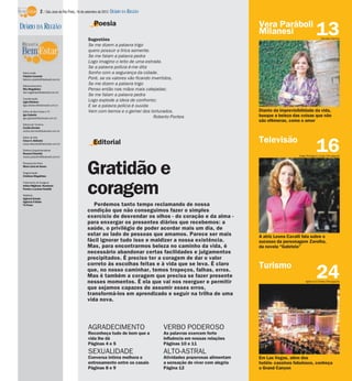 2 / São José do Rio Preto, 16 de setembro de 2012 DIÁRIO DA REGIÃO

                                                    Poesia                                                             Vera Paráboli
DIÁRIO DA REGIÃO
                                                Sugestões
                                                                                                                       Milanesi                         13  Edvaldo Santos

                                                Se me dizem a palavra trigo
                                                quero possuir a lírica semente.
                                                Se me falam a palavra pedra
                                                Logo imagino o leito de uma estrada.
                                                Se a palavra polícia é-me dita
 Editor-chefe                                   Sonho com a segurança da cidade.
 Fabrício Carareto
 fabricio.carareto@diarioweb.com.br             Poré, se os valores vão ficando invertidos,
 Editora-executiva
                                                Se me dizem a palavra trigo
 Rita Magalhães                                 Penso então nas mãos mais calejadas;
 rita.magalhaes@diarioweb.com.br
                                                Se me falam a palavra pedra
 Coordenação
 Ligia Ottoboni
                                                Logo explode a ideia de confronto;
 ligia.ottoboni@diarioweb.com.br                E se a palavra polícia é ouvida
 Editor de Bem-Estar e TV                       Vem com berros e o gemer dos torturados.                               Diante da imprevisibilidade da vida,
 Igor Galante
 igor.galante@diarioweb.com.br                                                   Roberto Pontes                        busque a beleza das coisas que não
                                                                                                                       são efêmeras, como o amor
 Editora de Turismo
 Cecília Demian
 cecilia.demian@diarioweb.com.br

 Editor de Arte
                                                                                                                       Televisão
                                                   Editorial
                                                                                                                                                        16
 César A. Belisário
 cesar.belisario@diarioweb.com.br

 Diretora Superintendente
 Rosana Polachini
 rosana.polachini@diarioweb.com.br                                                                                                         Jorge Rodrigues Jorge/Divulgação




                                               Gratidão e
 Pesquisa de fotos
 Mara Lúcia de Sousa

 Diagramação
 Cristiane Magalhães




                                               coragem
 Tratamento de Imagens
 Arthur Miglionni, Humberto
 Pereira e Luciana Nardelli

 Matérias
 Agência Estado
 Agência O Globo
 TV Press                                         Perdemos tanto tempo reclamando de nossa
                                               condição que não conseguimos fazer o simples
                                               exercício de desvendar os olhos - do coração e da alma -
                                               para enxergar os presentes diários que recebemos: a
                                               saúde, o privilégio de poder acordar mais um dia, de
                                               estar ao lado de pessoas que amamos. Parece ser mais                    A atriz Leona Cavalli fala sobre o
                                               fácil ignorar tudo isso e maldizer a nossa existência.                  sucesso da personagem Zarolha,
                                               Mas, para encontrarmos beleza no caminho da vida, é                     da novela “Gabriela”
                                               necessário abandonar certas facilidades e julgamentos
                                               precipitados. É preciso ter a coragem de dar o valor
                                               correto às escolhas feitas e à vida que se leva. É claro                Turismo
                                               que, no nosso caminhar, temos tropeços, falhas, erros.
                                               Mas é também a coragem que precisa se fazer presente
                                               nesses momentos. É ela que vai nos reerguer e permitir
                                                                                                                                                        24
                                                                                                                                                Agência O Globo/Divulgação

                                               que sejamos capazes de assumir esses erros,
                                               transformá-los em aprendizado e seguir na trilha de uma
                                               vida nova.




                                                AGRADECIMENTO                        VERBO PODEROSO
                                                Reconheça tudo de bom que a          As palavras exercem forte
                                                vida lhe dá                          influência em nossas relações
                                                Páginas 4 e 5                        Páginas 10 e 11
                                                SEXUALIDADE                          ALTO-ASTRAL
                                                Conversa íntima melhora o            Atividades prazerosas alimentam   Em Las Vegas, além dos
                                                entrosamento entre os casais         a sensação de viver com alegria   hotéis- cassinos fabulosos, conheça
                                                Páginas 8 e 9                        Página 12                         o Grand Canyon
 