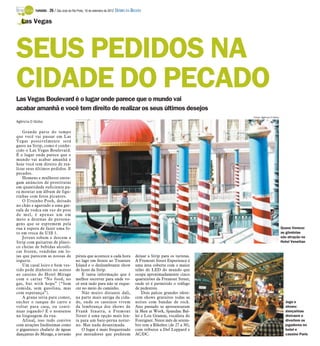 TURISMO -   26 / São José do Rio Preto, 16 de setembro de 2012 DIÁRIO DA REGIÃO

   Las Vegas




SEUS PEDIDOS NA
CIDADE DO PECADO
Las Vegas Boulevard é o lugar onde parece que o mundo vai
acabar amanhã e você tem direito de realizar os seus últimos desejos
                                                                                                                       Fotos: Agência O Globo
Agência O Globo

    Grande parte do tempo
que você vai passar em Las
Vegas possivelmente será
gasto na Strip, como é conhe-
cido o Las Vegas Boulevard.
É o lugar onde parece que o
mundo vai acabar amanhã e
hoje você tem direito de rea-
lizar seus últimos pedidos. E
pecados.
    Homens e mulheres entre-
gam anúncios de prostitutas
em quantidade suficiente pa-
ra montar um álbum de figu-
rinhas com fotos picantes.
    O Ursinho Pooh, deitado
no chão e agarrado a uma gar-
rafa de vodca em vez do pote
de mel, é apenas um em
meio a dezenas de persona-
gens que se espremem pela
rua à espera de fazer uma fo-                                                                                                                   Quase Veneza:
to em troca de US$ 1.                                                                                                                           as gôndolas
    Jovens sobem e descem a                                                                                                                     são atração no
Strip com guitarras de plásti-                                                                                                                  Hotel Venetian
co cheias de bebidas alcoóli-
cas frozen, vendidas em lo-
jas que parecem as nossas de             pirata que acontece a cada hora            deixar a Strip para os turistas.
iogurte.                                 no lago em frente ao Treasure              A Fremont Street Experience é
    Um casal loiro e bem ves-            Island e o deslumbrante show               uma área coberta com o maior
tido pede dinheiro no acesso             de luzes da Strip.                         telão de LED do mundo que
ao cassino do Hotel Mirage                   É tanta informação que é               ocupa aproximadamente cinco
com o cartaz “No food, no                melhor escrever para onde vo-              quarteirões da Fremont Street,
gas, but with hope” (“Sem                cê está indo para não se esque-            onde só é permitido o tráfego
comida, sem gasolina, mas                cer no meio do caminho.                    de pedestres.
com esperança”).                             Não muito distante dali,                   Dois palcos grandes ofere-
    A grana seria para comer,            na parte mais antiga da cida-              cem shows gratuitos todas as
encher o tanque do carro e               de, onde os cassinos vivem                 noites com bandas de rock.                                    Jogo e
voltar para casa, ou conti-              da lembrança dos shows de                  Ano passado se apresentaram                                   shows:
nuar jogando? É o nonsense               Frank Sinatra, a Fremont                   lá Men at Work, Spandau Bal-                                  dançarinas
na linguagem da rua.                     Street é uma opção mais len-               let e Lou Gramm, vocalista do                                 distraem e
    Afinal, isso tudo convive            ta para um bate-perna notur-               Foreigner. Neste mês de setem-                                divertem os
com atrações lindíssimas como            no. Mas nada desanimada.                   bro tem a Bikefest (de 27 a 30),                              jogadores no
o gigantesco chafariz de águas               O lugar é mais frequentado             com tributos a Def Leppard e                                  hotel e
dançantes do Mirage, a invasão           por moradores que preferem                 AC/DC.                                                        cassino Paris
 