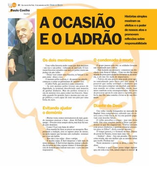 32 / São José do Rio Preto, 16 de setembro de 2012 DIÁRIO DA REGIÃO

Paulo Coelho
            Escritor
                                                                                                                                      Histórias simples


                                    A OCASIÃO                                                                                         mostram os
                                                                                                                                      efeitos e o poder
                                                                                                                                      de nossos atos e



                                    E O LADRÃO
                                                                                                                                      promovem
                                                                                                                                      reflexões sobre
                                                                                                                                      responsabilidade




                                        Os dois meninos                                           O condenado à morte
                                            Uma velha historia árabe conta que dois meninos           O grupo passou pela rua: os soldados levaram
                                        - um rico e um pobre - voltavam do mercado. O rico        um condenado para a forca.
                                        trazia biscoitos untados com mel, e o pobre trazia um         - Este homem não prestava - comentou um dis-
                                        pedaço de pão velho.                                      cípulo com Awas-el Salam. - Uma vez dei-lhe uma
                                            - Deixo você comer meu biscoito, se bancar o cão      moeda de prata para ajudá-lo a levantar-se da misé-
                                        para mim - disse o rico.                                  ria, e ele não fez nada de importante.
                                            O menino pobre aceitou, e - de quatro na calçada -        - Talvez ele não preste, mas pode estar ago-
                                        começou a comer as guloseimas do menino rico.             ra caminhando para forca por sua causa. É
                                            O sábio Fath, que assistia à cena, comentou:          possível que tenha utilizado o dinheiro que
                                            - Se este menino pobre tivesse um pouco de            você deu para comprar um punhal, que termi-
                                        dignidade, ia terminar descobrindo uma maneira            nou usando no crime cometido; então, suas
                                        de ganhar dinheiro. Mas ele prefere tornar-se o           mãos também estão ensanguentadas. Ao invés
                                        cão do menino rico, para comer seu biscoito. Ama-         de procurar apoiá-lo com amor e carinho, pre-
                                        nhã, quando for grande, fará o mesmo por um car-          feriu dar-lhe uma esmola e livrar-se de sua obri-
                                        go público, e será capaz de trair seu país por uma        gação.
                                        bolsa de ouro.


                                                                                                  Diante de Deus
                                        Evitando ajudar                                               Um velho vendia brinquedos no mercado de
                                        o demônio                                                 Bagdad. Seus compradores, sabendo que ele es-
                                                                                                  tava com a visão fraca, de vez em quando paga-
                                            - Muitas vezes, somos instrumentos do mal, quan-      vam com moedas falsas.
                                        do tentamos praticar o bem - disse Al-Fahid a seu             O velho percebia o truque - mas não dizia
                                        amigo. - Procuro estar sempre alerta, mas hoje fui usa-   nada. Em suas orações, pedia a Deus que per-
                                        do pelo demônio.                                          doasse os que lhe enganavam. “Talvez estejam
                                            - Como? Você tem fama de sábio!                       com pouco dinheiro, e querem comprar presen-
                                            - Esta manhã fui fazer as preces na mesquita. Res-    tes para os filhos”, dizia consigo mesmo.
                                        peitando a tradição, tirei os sapatos antes de entrar;        O tempo passou, e o homem morreu. Diante
                                        na saída reparei que haviam sido roubados: terminei       do portal do Paraíso, rezou mais uma vez:
                                        por criar um ladrão.                                          - Senhor! - disse. - Sou um pecador. Fiz muita
                                            - Mas não é sua culpa - disse o amigo.                coisa errada, não sou melhor que as moedas falsas
                                            - É minha culpa. É fácil despertar o lado mau de      que recebi. Perdoai-me!
                                        nosso próximo. É fácil irritar alguém, semear a discór-       Neste momento o portão se abriu, e uma Voz
                                        dia, levantar dúvidas, separar irmãos. O demônio pre-     disse:
                                        cisa do homem para realizar seus atos – e por isso sou        - Perdoar o que? Como posso julgar alguém
                                        responsável.                                              que, em toda a sua vida, jamais julgou os outros? I
 