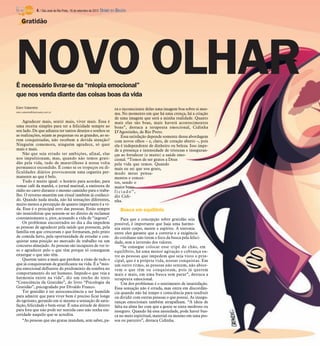4 / São José do Rio Preto, 16 de setembro de 2012 DIÁRIO DA REGIÃO

    Gratidão




NOVO OLHAR
É necessário livrar-se da “miopia emocional”
que nos venda diante das coisas boas da vida
Elen Valereto                                                             ra o inconsciente delas uma imagem boa sobre si mes-
elen.valereto@diarioweb.com.br
                                                                          ma. No momento em que há uma crença, há a criação
                                                                          de uma imagem que será a minha realidade. Quanto
    Agradecer mais, sentir mais, viver mais. Essa é                       mais elas são boas, mais haverá acontecimentos
uma receita simples para ter a felicidade sempre ao                       bons”, destaca a terapeuta emocional, Cidinha
seu lado. De que adianta ter tantos desejos e sonhos se                   D’Agostinho, de Rio Preto.
as realizações, sejam as pequenas ou as grandes, ao se-                       Essa satisfação depende somente dessa abordagem
rem conquistadas, não recebem a devida atenção?                           com novos olhos – e, claro, de coração aberto –, pois
Ninguém comemora, ninguém agradece, só quer                               ela é independente de dinheiro ou beleza. Isso impe-
mais e mais.                                                              de a presença e intensidade de tristezas e inseguran-
    Não que seja errado ter ambições, afinal, elas                        ças ao fortalecer (e muito) a saúde emo-
nos impulsionam, mas, quando não temos grati-                             cional. “Temos de ser gratos a Deus
dão pela vida, tudo de maravilhoso à nossa volta                          pela vida que temos. Quando
permanece escondido. É como se os tropeços ou di-                         mais eu sei que sou grato,
ficuldades diários provocassem uma cegueira per-                          mudo meus pensa-
manente ao que é belo.                                                    mentos e concei-
    Tudo é muito igual: o horário para acordar, para                      tos, sendo o
tomar café da manhã, o jornal matinal, a emissora de                      maior bene-
rádio no carro durante o mesmo caminho para o traba-                      ficiado”,
lho. O retorno mantém um ritual também já conheci-                        diz Cidi-
do. Quando nada muda, não há sensações diferentes,                        nha.
muito menos a percepção de quanto importante é a vi-
da. Esse é o principal erro das pessoas. Estão sempre                         Busca em equilíbrio
tão insatisfeitas que sentem-se no direito de reclamar
constantemente e, pior, acusando a vida de “ingrata”.                         Para que a concepção sobre gratidão seja
    Os problemas encontrados no dia a dia impedem                         possível, é importante que haja uma harmo-
as pessoas de agradecer pela saúde que possuem, pela                      nia entre corpo, mente e espírito. A sintonia
família em que cresceram e que formaram, pelo prato                       entre eles garante que a correria e a exigência
de comida farto, pela oportunidade de estudar e con-                      do cotidiano não tirem o foco da busca pela felici-
quistar uma posição no mercado de trabalho ou um                          dade, sem a inversão dos valores.
concurso almejado. As pessoas são incapazes de ver is-                        “Se consegue colocar esse tripé do chão, em
so e agradecer pelo o que têm porque só conseguem                         equilíbrio, há uma menor agitação e cobrança en-
enxergar o que não têm.                                                   tre as pessoas que impedem que seja visto o prin-
    Querem tanto a mais que perdem a visão de tudo o                      cipal, que é a própria vida, nossas conquistas. Em
que já conquistaram de gratificante na vida. É a “mio-                    um outro ritmo, as pessoas não sentem, não absor-
pia emocional defluente do predomínio da sombra no                        vem o que têm ou conquistam, pois já querem
comportamento do ser humano. Impede-o que veja a                          mais e mais, em uma busca sem parar”, destaca a
harmonia existe na vida”, diz um trecho do texto                          terapeuta emocional.
“Consciência da Gratidão”, do livro “Psicologia da                            Um dos problemas é o sentimento de insatisfação.
Gratidão”, psicografado por Divaldo Franco.                               Essa sensação não é errada, mas entra em discordân-
    Ter gratidão é ter autoconsciência e ser humilde                      cia quando não há tempo e consciência para usufruir
para admitir que para viver bem é preciso ficar longe                     ou dividir com outras pessoas o que possui. As insegu-
do egoísmo, gerando em si mesmo a sensação de satis-                      ranças emocionais também atrapalham. “A ideia de
fação, felicidade e bem-estar. É uma atitude de dentro                    falta na alma faz com que a gente se sinta medroso ou
para fora que não pode ser sentida caso não tenha sin-                    inseguro. Quando há essa ansiedade, pode haver bus-
ceridade naquilo que se acredita.                                         ca no meio espiritual, material ou mesmo em uma pes-
    “As pessoas que são gratas mandam, sem saber, pa-                     soa ou parceiro”, destaca Cidinha.
 