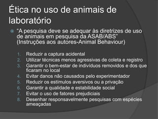 Ética no uso de animais de
laboratório
 “A pesquisa deve se adequar às diretrizes de uso
de animais em pesquisa da ASAB/ABS”
(Instruções aos autores-Animal Behaviour)
1. Reduzir a captura acidental
2. Utilizar técnicas menos agressivas de coleta e registro
3. Garantir o bem-estar de indivíduos removidos e dos que
ficaram no local
4. Evitar danos não causados pelo experimentador
5. Reduzir os estímulos aversivos ou a privação
6. Garantir a qualidade e estabilidade social
7. Evitar o uso de fatores prejudiciais
8. Desenhar responsavelmente pesquisas com espécies
ameaçadas
 